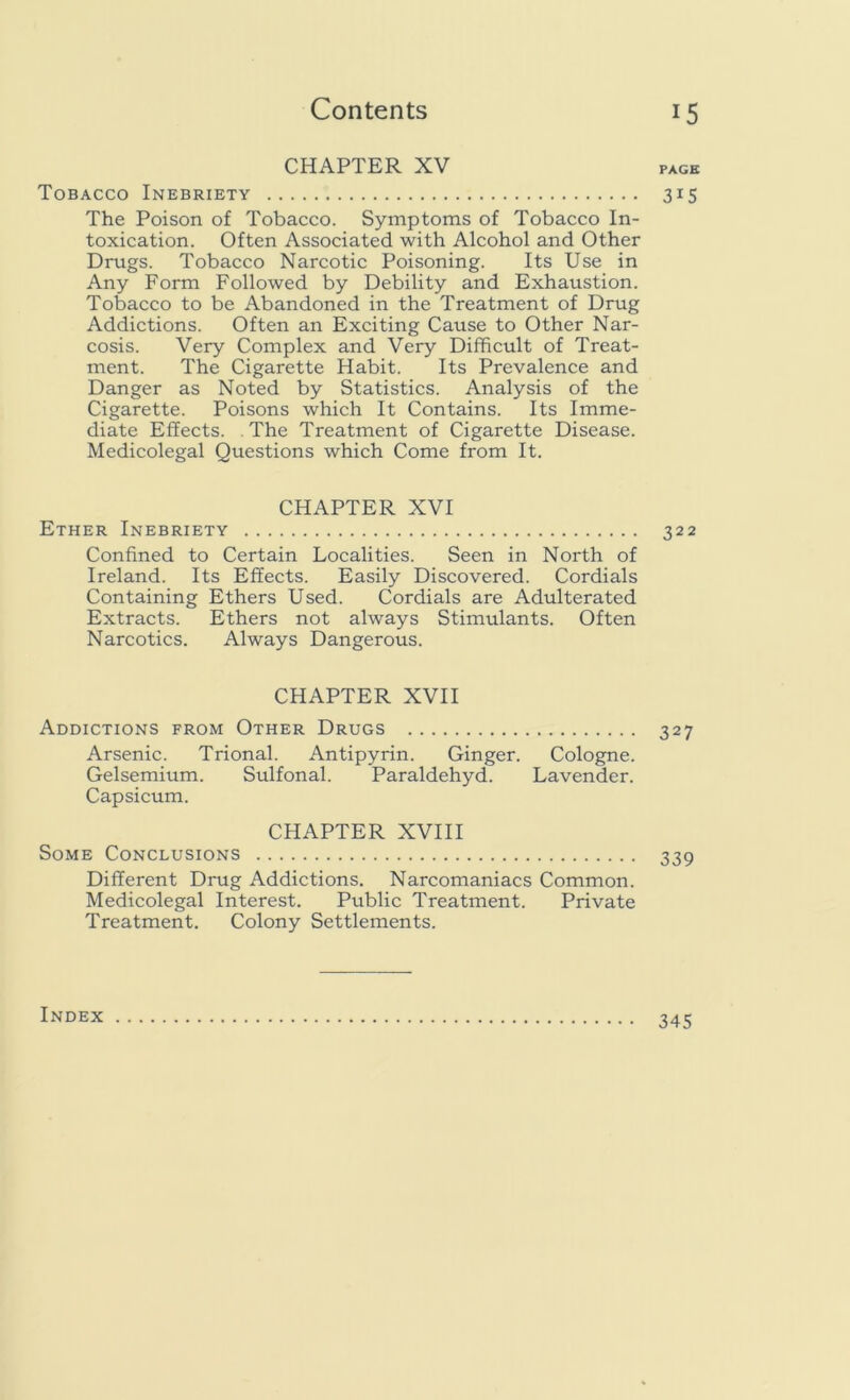 CHAPTER XV Tobacco Inebriety The Poison of Tobacco. Symptoms of Tobacco In- toxication. Often Associated with Alcohol and Other Drugs. Tobacco Narcotic Poisoning. Its Use in Any Form Followed by Debility and Exhaustion. Tobacco to be Abandoned in the Treatment of Drug Addictions. Often an Exciting Cause to Other Nar- cosis. Very Complex and Very Difficult of Treat- ment. The Cigarette Habit. Its Prevalence and Danger as Noted by Statistics. Analysis of the Cigarette. Poisons which It Contains. Its Imme- diate Effects. The Treatment of Cigarette Disease. Medicolegal Questions which Come from It. CHAPTER XVI Ether Inebriety Confined to Certain Localities. Seen in North of Ireland. Its Effects. Easily Discovered. Cordials Containing Ethers Used. Cordials are Adulterated Extracts. Ethers not always Stimulants. Often Narcotics. Always Dangerous. CHAPTER XVII Addictions from Other Drugs Arsenic. Trional. Antipyrin. Ginger. Cologne. Gelsemium. Sulfonal. Paraldehyd. Lavender. Capsicum. CHAPTER XVIII Some Conclusions Different Drug Addictions. Narcomaniacs Common. Medicolegal Interest. Public Treatment. Private Treatment. Colony Settlements. PAGE 315 322 327 339 Index 345