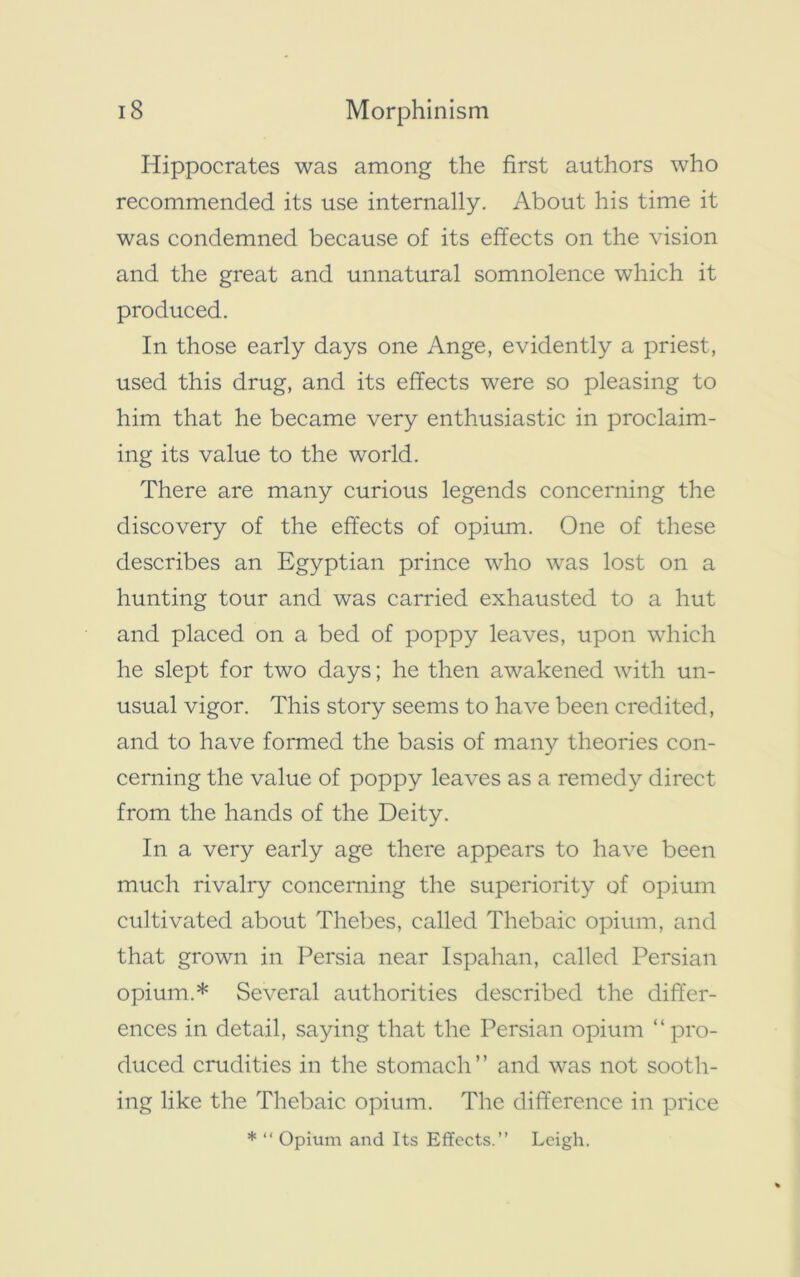 Hippocrates was among the first authors who recommended its use internally. About his time it was condemned because of its effects on the vision and the great and unnatural somnolence which it produced. In those early days one Ange, evidently a priest, used this drug, and its effects were so pleasing to him that he became very enthusiastic in proclaim- ing its value to the world. There are many curious legends concerning the discovery of the effects of opium. One of these describes an Egyptian prince who was lost on a hunting tour and was carried exhausted to a hut and placed on a bed of poppy leaves, upon which he slept for two days; he then awakened with un- usual vigor. This story seems to have been credited, and to have formed the basis of many theories con- cerning the value of poppy leaves as a remedy direct from the hands of the Deity. In a very early age there appears to have been much rivalry concerning the superiority of opium cultivated about Thebes, called Thebaic opium, and that grown in Persia near Ispahan, called Persian opium.* Several authorities described the differ- ences in detail, saying that the Persian opium “pro- duced crudities in the stomach” and was not sooth- ing like the Thebaic opium. The difference in price * “ Opium and Its Effects.” Leigh.
