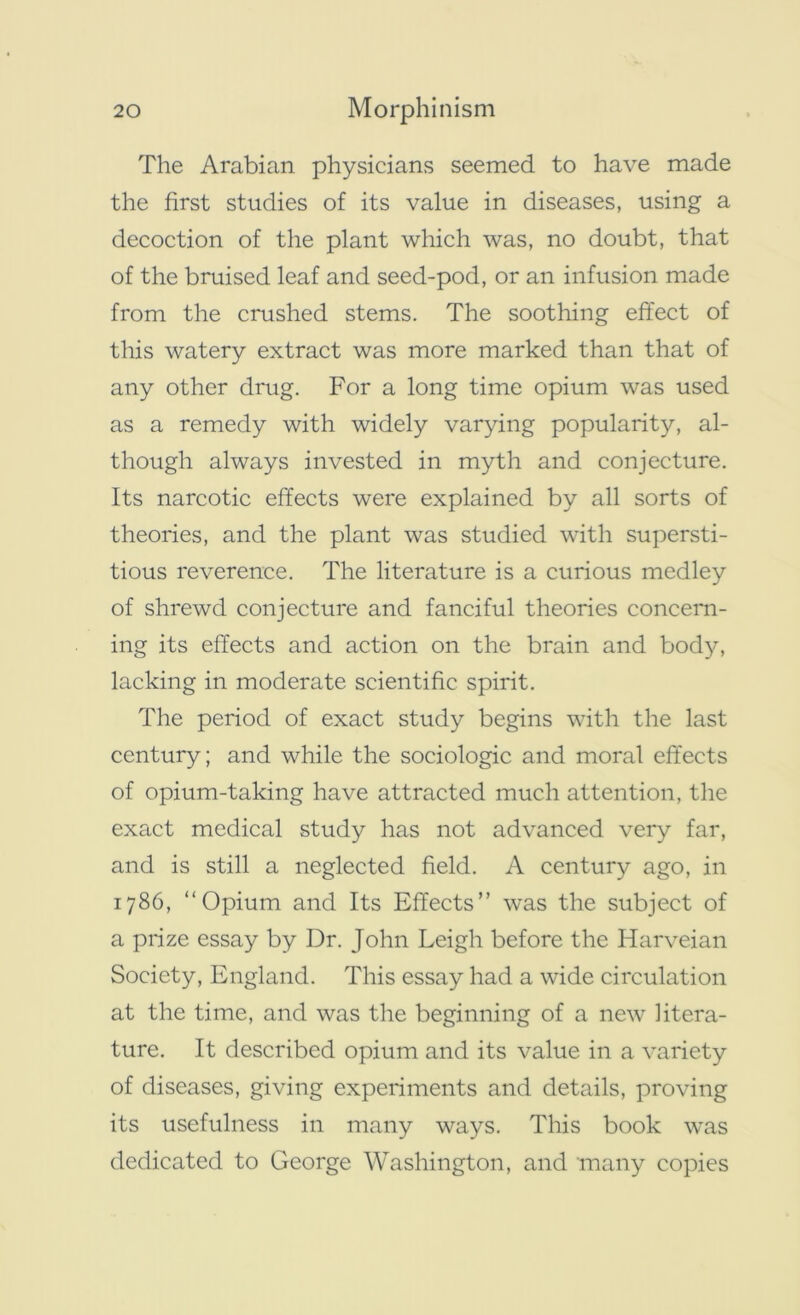 The Arabian physicians seemed to have made the first studies of its value in diseases, using a decoction of the plant which was, no doubt, that of the bruised leaf and seed-pod, or an infusion made from the crushed stems. The soothing effect of this watery extract was more marked than that of any other drug. For a long time opium was used as a remedy with widely varying popularity, al- though always invested in myth and conjecture. Its narcotic effects were explained by all sorts of theories, and the plant was studied with supersti- tious reverence. The literature is a curious medley of shrewd conjecture and fanciful theories concern- ing its effects and action on the brain and body, lacking in moderate scientific spirit. The period of exact study begins with the last century; and while the sociologic and moral effects of opium-taking have attracted much attention, the exact medical study has not advanced very far, and is still a neglected field. A century ago, in 1786, “Opium and Its Effects” was the subject of a prize essay by Dr. John Leigh before the Iiarveian Society, England. This essay had a wide circulation at the time, and was the beginning of a new litera- ture. It described opium and its value in a variety of diseases, giving experiments and details, proving its usefulness in many ways. This book was dedicated to George Washington, and many copies