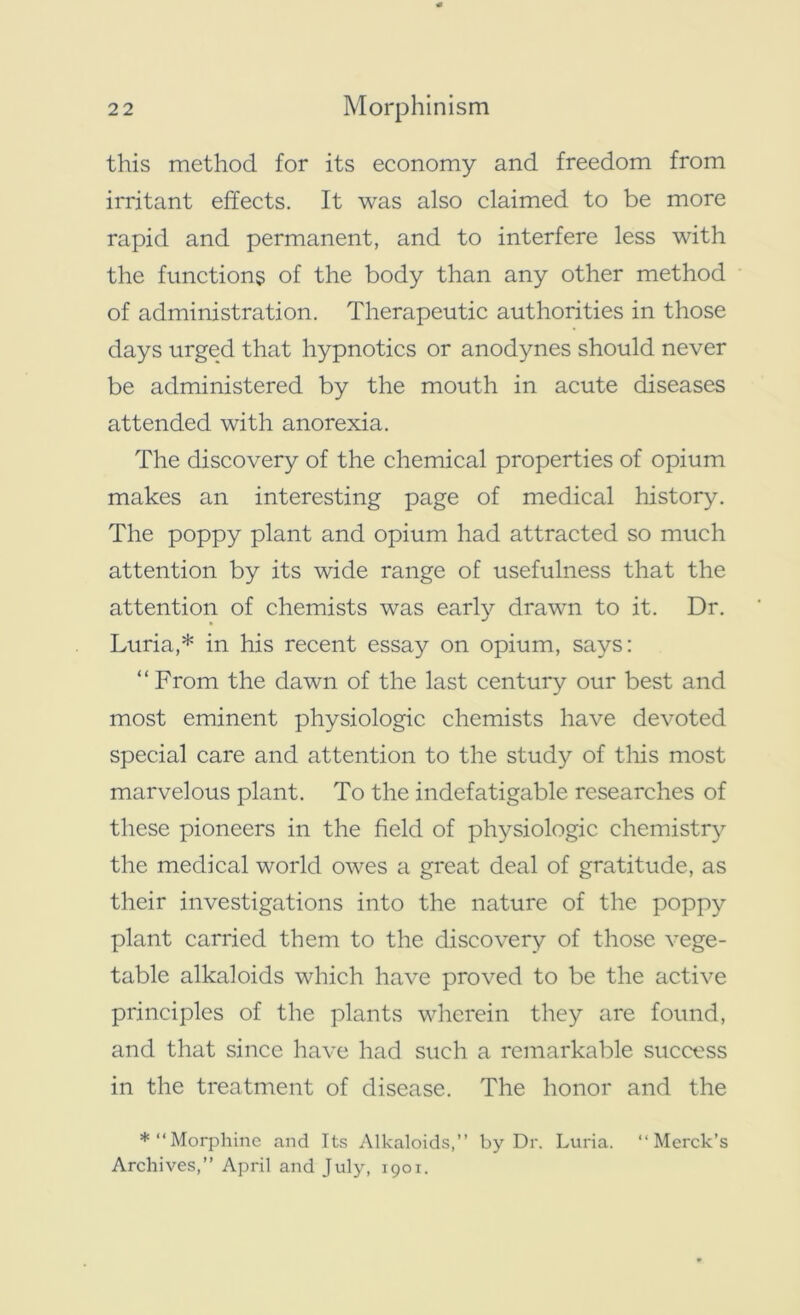 this method for its economy and freedom from irritant effects. It was also claimed to be more rapid and permanent, and to interfere less with the functions of the body than any other method of administration. Therapeutic authorities in those days urged that hypnotics or anodynes should never be administered by the mouth in acute diseases attended with anorexia. The discovery of the chemical properties of opium makes an interesting page of medical history. The poppy plant and opium had attracted so much attention by its wide range of usefulness that the attention of chemists was early drawn to it. Dr. Luria,* in his recent essay on opium, says: “ From the dawn of the last century our best and most eminent physiologic chemists have devoted special care and attention to the study of this most marvelous plant. To the indefatigable researches of these pioneers in the field of physiologic chemistry the medical world owes a great deal of gratitude, as their investigations into the nature of the poppy plant carried them to the discovery of those vege- table alkaloids which have proved to be the active principles of the plants wherein they are found, and that since have had such a remarkable success in the treatment of disease. The honor and the ♦“Morphine and Its Alkaloids,” by Dr. Luria. “Merck’s Archives,” April and July, 1901.