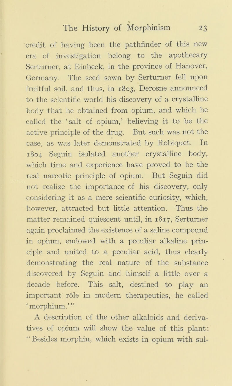 ♦ credit of having been the pathfinder of this new era of investigation belong to the apothecary Serturner, at Einbeck, in the province of Hanover, Germany. The seed sown by Serturner fell upon fruitful soil, and thus, in 1803, Derosne announced to the scientific world his discovery of a crystalline body that he obtained from opium, and which he called the ‘salt of opium,’ believing it to be the active principle of the drug. But such was not the case, as was later demonstrated by Robiquet. In 1804 Seguin isolated another crystalline body, which time and experience have proved to be the real narcotic principle of opium. But Seguin did not realize the importance of his discovery, only considering it as a mere scientific curiosity, which, however, attracted but little attention. Thus the matter remained quiescent until, in 1817, Serturner again proclaimed the existence of a saline compound in opium, endowed with a peculiar alkaline prin- ciple and united to a peculiar acid, thus clearly demonstrating the real nature of the substance discovered by Seguin and himself a little over a decade before. This salt, destined to play an important role in modern therapeutics, he called ‘ morphium.’ ” A description of the other alkaloids and deriva- tives of opium will show the value of this plant: “Besides morphin, which exists in opium with sul-