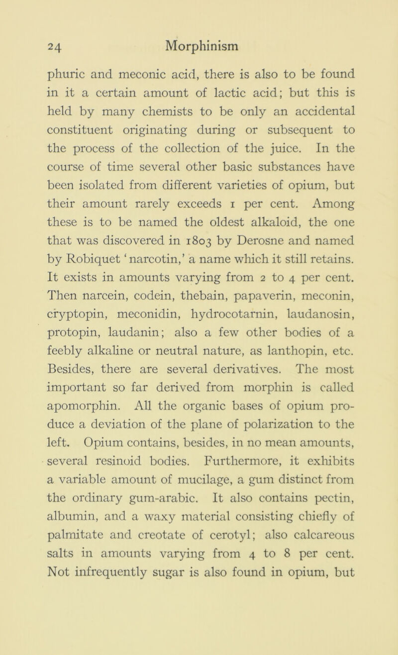 phuric and meconic add, there is also to be found in it a certain amount of lactic acid; but this is held by many chemists to be only an accidental constituent originating during or subsequent to the process of the collection of the juice. In the course of time several other basic substances have been isolated from different varieties of opium, but their amount rarely exceeds i per cent. Among these is to be named the oldest alkaloid, the one that was discovered in 1803 by Derosne and named by Robiquet ‘ narcotin,’ a name which it still retains. It exists in amounts varying from 2 to 4 per cent. Then narcein, codein, thebain, papaverin, meconin, cryptopin, meconidin, hydrocotarnin, laudanosin, protopin, laudanin; also a few other bodies of a feebly alkaline or neutral nature, as lanthopin, etc. Besides, there are several derivatives. The most important so far derived from morphin is called apomorphin. All the organic bases of opium pro- duce a deviation of the plane of polarization to the left. Opium contains, besides, in no mean amounts, several resinoid bodies. Furthermore, it exhibits a variable amount of mucilage, a gum distinct from the ordinary gum-arabic. It also contains pectin, albumin, and a waxy material consisting chiefly of palmitate and creotate of cerotyl; also calcareous salts in amounts varying from 4 to 8 per cent. Not infrequently sugar is also found in opium, but