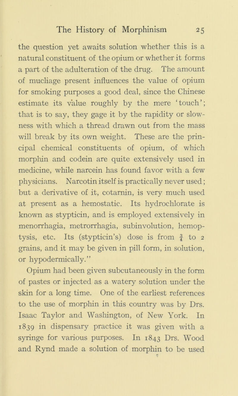 the question yet awaits solution whether this is a natural constituent of the opium or whether it forms a part of the adulteration of the drug. The amount of mucliage present influences the value of opium for smoking purposes a good deal, since the Chinese estimate its value roughly by the mere ‘ touch ’; that is to say, they gage it by the rapidity or slow- ness with which a thread drawn out from the mass will break by its own weight. These are the prin- cipal chemical constituents of opium, of which morphin and codein are quite extensively used in medicine, while narcein has found favor with a few physicians. Narcotin itself is practically never used; but a derivative of it, cotarnin, is very much used at present as a hemostatic. Its hydrochlorate is known as stypticin, and is employed extensively in menorrhagia, metrorrhagia, subinvolution, hemop- tysis, etc. Its (stypticin’s) dose is from f to 2 grains, and it may be given in pill form, in solution, or hypodermically.” Opium had been given subcutaneously in the form of pastes or injected as a watery solution under the skin for a long time. One of the earliest references to the use of morphin in this country was by Drs. Isaac Taylor and Washington, of New York. In 1839 in dispensary practice it was given with a syringe for various purposes. In 1843 Drs. Wood and Rynd made a solution of morphin to be used