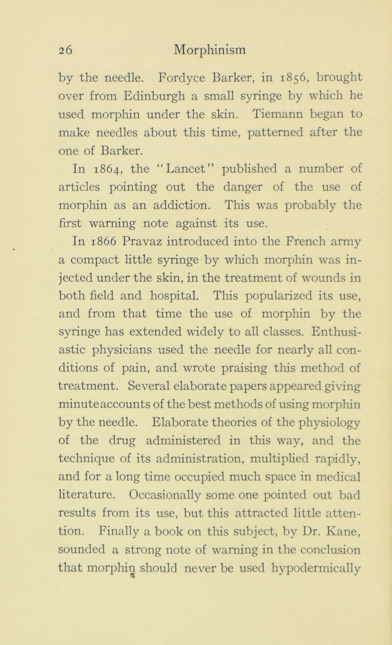 by the needle. Fordyce Barker, in 1856, brought over from Edinburgh a small syringe by which he used morphin under the skin. Tiemann began to make needles about this time, patterned after the one of Barker. In 1864, the “Lancet” published a number of articles pointing out the danger of the use of morphin as an addiction. This was probably the first warning note against its use. In 1866 Pravaz introduced into the French army a compact little syringe by which morphin was in- jected under the skin, in the treatment of wounds in both field and hospital. This popularized its use, and from that time the use of morphin by the syringe has extended widely to all classes. Enthusi- astic physicians used the needle for nearly all con- ditions of pain, and wrote praising this method of treatment. Several elaborate papers appeared giving minute accounts of the best methods of using morphin by the needle. Elaborate theories of the physiology of the drug administered in this way, and the technique of its administration, multiplied rapidly, and for a long time occupied much space in medical literature. Occasionally some one pointed out bad results from its use, but this attracted little atten- tion. Finally a book on this subject, by Dr. Kane, sounded a strong note of warning in the conclusion that morphin should never be used hypodermically