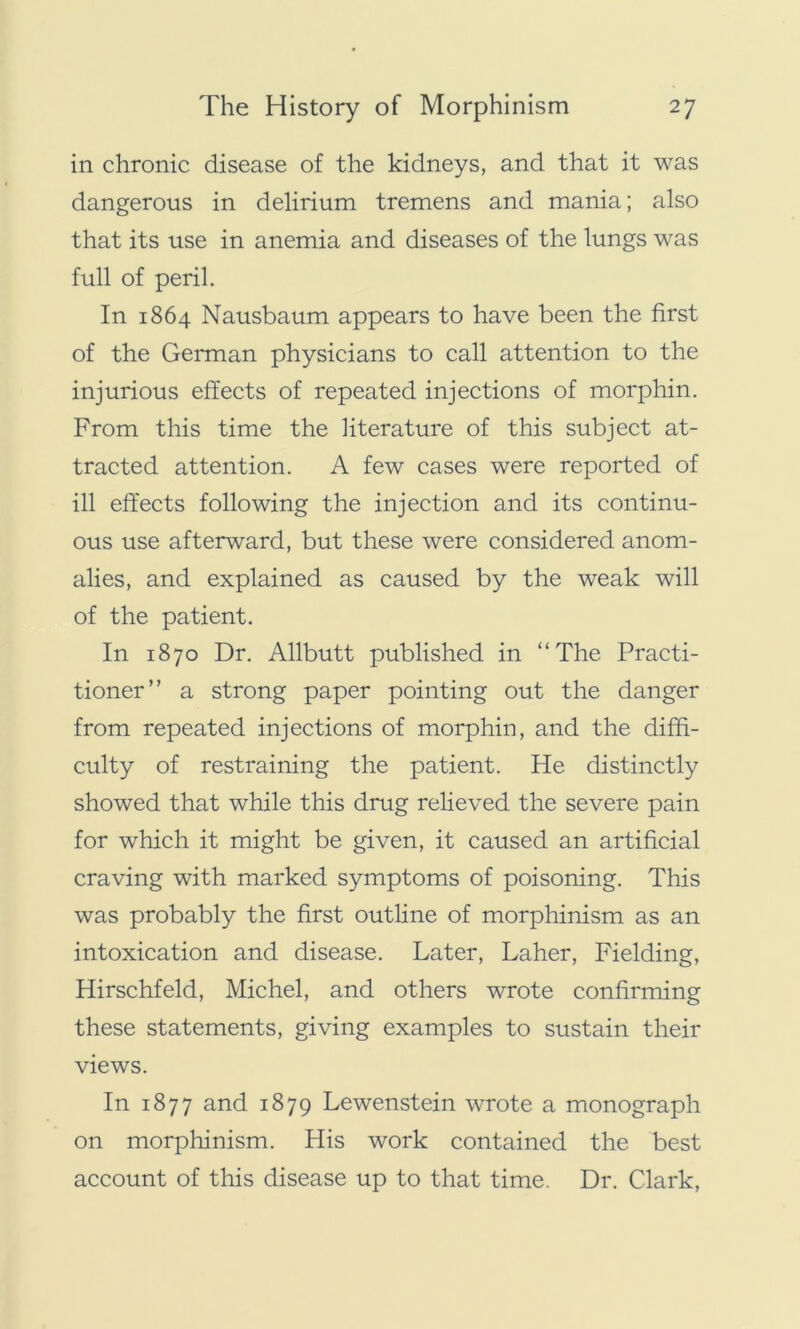 in chronic disease of the kidneys, and that it was dangerous in delirium tremens and mania; also that its use in anemia and diseases of the lungs was full of peril. In 1864 Nausbaum appears to have been the first of the German physicians to call attention to the injurious effects of repeated injections of morphin. From this time the literature of this subject at- tracted attention. A few cases were reported of ill effects following the injection and its continu- ous use afterward, but these were considered anom- alies, and explained as caused by the weak will of the patient. In 1870 Dr. Allbutt published in “The Practi- tioner” a strong paper pointing out the danger from repeated injections of morphin, and the diffi- culty of restraining the patient. He distinctly showed that while this drug relieved the severe pain for which it might be given, it caused an artificial craving with marked symptoms of poisoning. This was probably the first outline of morphinism as an intoxication and disease. Later, Laher, Fielding, Hirschfeld, Michel, and others wrote confirming these statements, giving examples to sustain their views. In 1877 and 1879 Lewenstein wrote a monograph on morphinism. His work contained the best account of this disease up to that time. Dr. Clark,