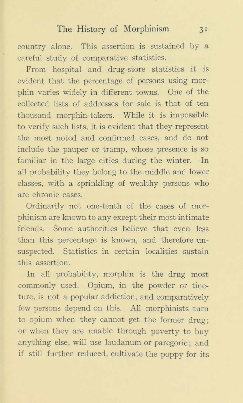 country alone. This assertion is sustained by a careful study of comparative statistics. From hospital and drug-store statistics it is evident that the percentage of persons using mor- phin varies widely in different towns. One of the collected lists of addresses for sale is that of ten thousand morphin-takers. While it is impossible to verify such lists, it is evident that they represent the most noted and confirmed cases, and do not include the pauper or tramp, whose presence is so familiar in the large cities during the winter. In all probability they belong to the middle and lower classes, with a sprinkling of wealthy persons who are chronic cases. Ordinarily not one-tenth of the cases of mor- phinism are known to any except their most intimate friends. Some authorities believe that even less than this percentage is known, and therefore un- suspected. Statistics in certain localities sustain this assertion. In all probability, morphin is the drug most commonly used. Opium, in the powder or tinc- ture, is not a popular addiction, and comparatively few persons depend on this. All morphinists turn to opium when they cannot get the former drug; or when they are unable through poverty to buy anything else, will use laudanum or paregoric; and if still further reduced, cultivate the poppy for its
