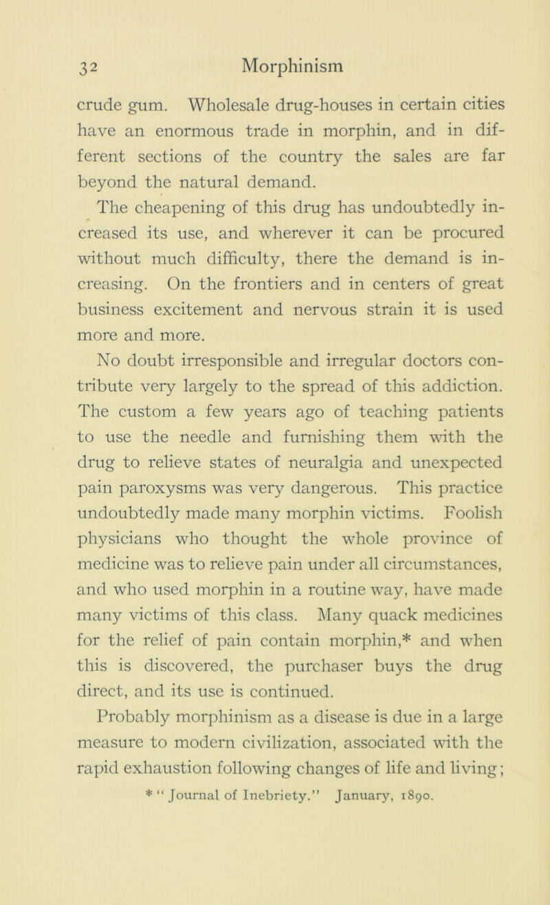 crude gum. Wholesale drug-houses in certain cities have an enormous trade in morphin, and in dif- ferent sections of the country the sales are far beyond the natural demand. The cheapening of this drug has undoubtedly in- creased its use, and wherever it can be procured without much difficulty, there the demand is in- creasing. On the frontiers and in centers of great business excitement and nervous strain it is used more and more. No doubt irresponsible and irregular doctors con- tribute very largely to the spread of this addiction. The custom a few years ago of teaching patients to use the needle and furnishing them with the drug to relieve states of neuralgia and unexpected pain paroxysms was very dangerous. This practice undoubtedly made many morphin victims. Foolish physicians who thought the whole province of medicine was to relieve pain under all circumstances, and who used morphin in a routine way, have made many victims of this class. Many quack medicines for the relief of pain contain morphin,* and when this is discovered, the purchaser buys the drug direct, and its use is continued. Probably morphinism as a disease is due in a large measure to modern civilization, associated with the rapid exhaustion following changes of life and living; * “ Journal of Inebriety.” January, 1890.