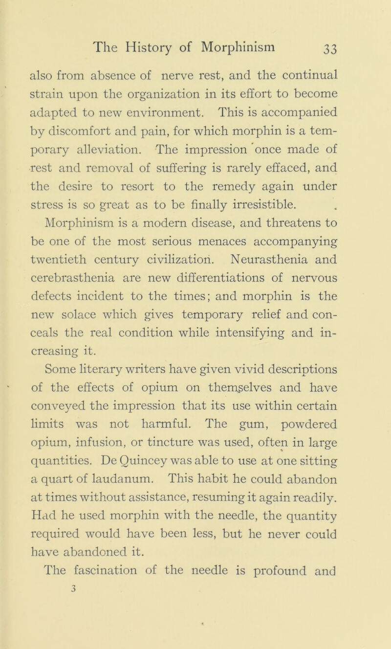 also from absence of nerve rest, and the continual strain upon the organization in its effort to become adapted to new environment. This is accompanied by discomfort and pain, for which morphin is a tem- porary alleviation. The impression once made of rest and removal of suffering is rarely effaced, and the desire to resort to the remedy again under stress is so great as to be finally irresistible. Morphinism is a modern disease, and threatens to be one of the most serious menaces accompanying twentieth century civilization. Neurasthenia and cerebrasthenia are new differentiations of nervous defects incident to the times; and morphin is the new solace which gives temporary relief and con- ceals the real condition while intensifying and in- creasing it. Some literary writers have given vivid descriptions of the effects of opium on themselves and have conveyed the impression that its use within certain limits was not harmful. The gum, powdered opium, infusion, or tincture was used, often in large quantities. De Quincey was able to use at one sitting a quart of laudanum. This habit he could abandon at times without assistance, resuming it again readily. Had he used morphin with the needle, the quantity required would have been less, but he never could have abandoned it. The fascination of the needle is profound and
