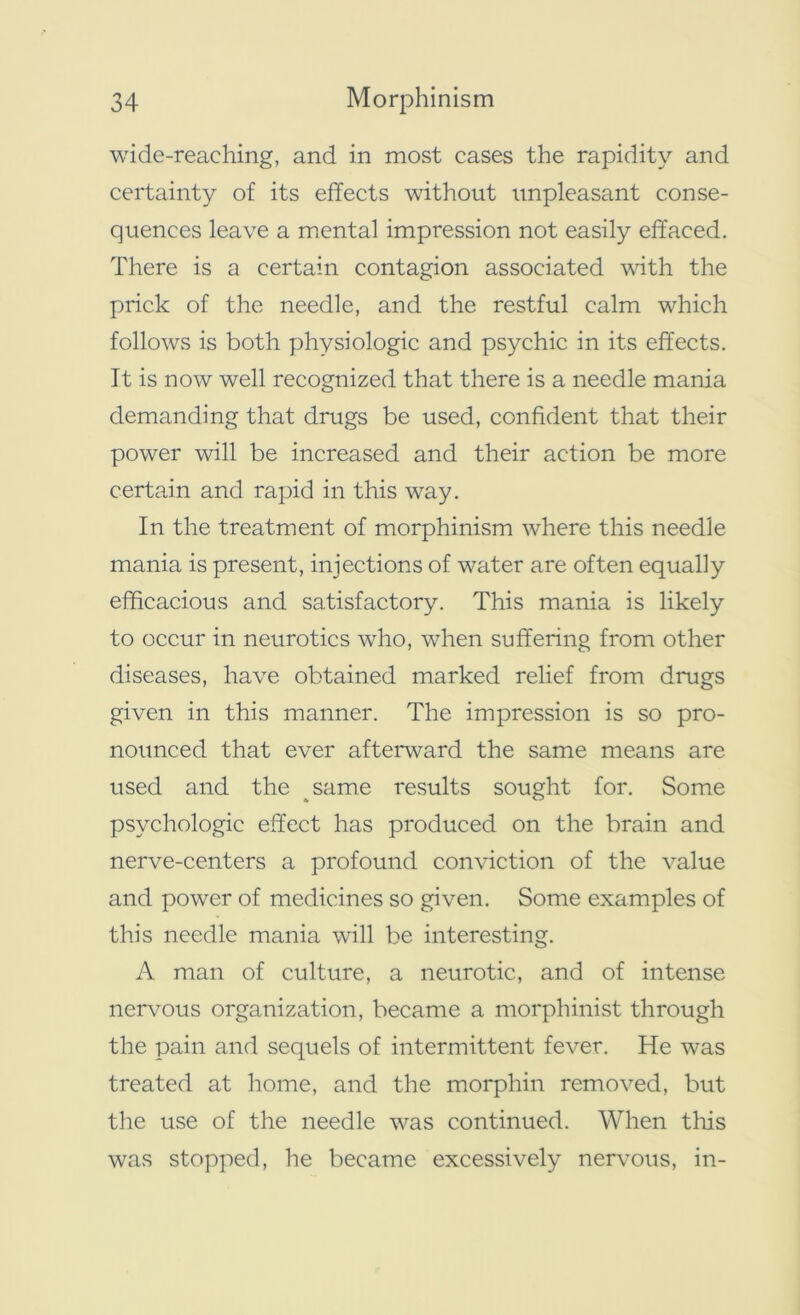 wide-reaching, and in most cases the rapidity and certainty of its effects without unpleasant conse- quences leave a mental impression not easily effaced. There is a certain contagion associated with the prick of the needle, and the restful calm which follows is both physiologic and psychic in its effects. It is now well recognized that there is a needle mania demanding that drugs be used, confident that their power will be increased and their action be more certain and rapid in this way. In the treatment of morphinism where this needle mania is present, injections of water are often equally efficacious and satisfactory. This mania is likely to occur in neurotics who, when suffering from other diseases, have obtained marked relief from drugs given in this manner. The impression is so pro- nounced that ever afterward the same means are used and the same results sought for. Some psychologic effect has produced on the brain and nerve-centers a profound conviction of the value and power of medicines so given. Some examples of this needle mania will be interesting. A man of culture, a neurotic, and of intense nervous organization, became a morphinist through the pain and sequels of intermittent fever. He was treated at home, and the morphin removed, but the use of the needle was continued. When this was stopped, he became excessively nervous, in-