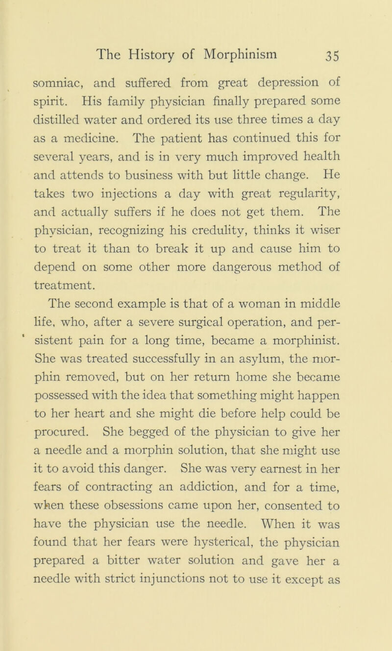 somniac, and suffered from great depression of spirit. His family physician finally prepared some distilled water and ordered its use three times a day as a medicine. The patient has continued this for several years, and is in very much improved health and attends to business with but little change. He takes two injections a day with great regularity, and actually suffers if he does not get them. The physician, recognizing his credulity, thinks it wiser to treat it than to break it up and cause him to depend on some other more dangerous method of treatment. The second example is that of a woman in middle life, who, after a severe surgical operation, and per- sistent pain for a long time, became a morphinist. She was treated successfully in an asylum, the mor- phin removed, but on her return home she became possessed with the idea that something might happen to her heart and she might die before help could be procured. She begged of the physician to give her a needle and a morphin solution, that she might use it to avoid this danger. She was very earnest in her fears of contracting an addiction, and for a time, when these obsessions came upon her, consented to have the physician use the needle. When it was found that her fears were hysterical, the physician prepared a bitter water solution and gave her a needle with strict injunctions not to use it except as