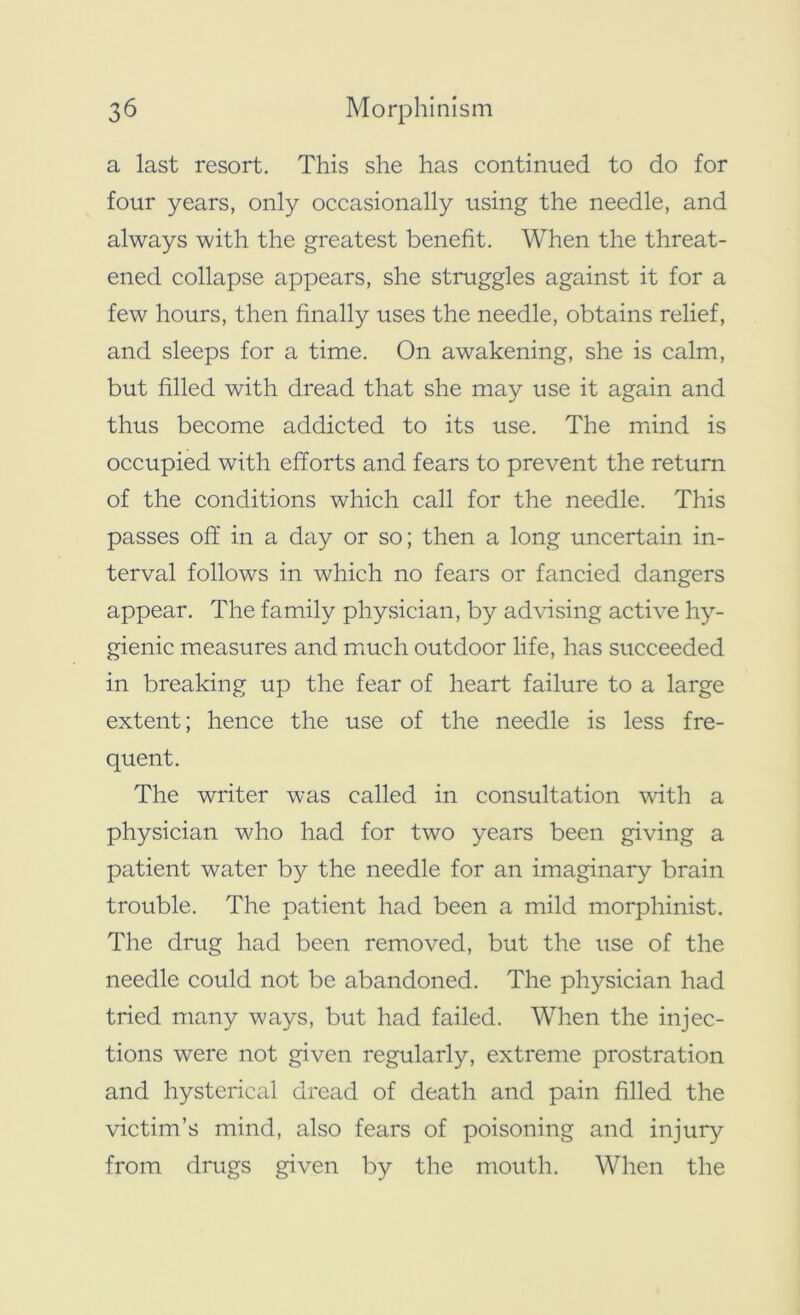 a last resort. This she has continued to do for four years, only occasionally using the needle, and always with the greatest benefit. When the threat- ened collapse appears, she struggles against it for a few hours, then finally uses the needle, obtains relief, and sleeps for a time. On awakening, she is calm, but filled with dread that she may use it again and thus become addicted to its use. The mind is occupied with efforts and fears to prevent the return of the conditions which call for the needle. This passes off in a day or so; then a long uncertain in- terval follows in which no fears or fancied dangers appear. The family physician, by advising active hy- gienic measures and much outdoor life, has succeeded in breaking up the fear of heart failure to a large extent; hence the use of the needle is less fre- quent. The writer was called in consultation with a physician who had for two years been giving a patient water by the needle for an imaginary brain trouble. The patient had been a mild morphinist. The drug had been removed, but the use of the needle could not be abandoned. The physician had tried many ways, but had failed. When the injec- tions were not given regularly, extreme prostration and hysterical dread of death and pain filled the victim’s mind, also fears of poisoning and injury from drugs given by the mouth. When the