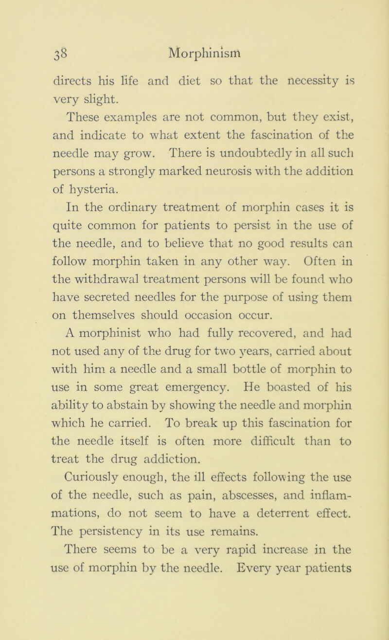 directs his life and diet so that the necessity is very slight. These examples are not common, but they exist, and indicate to what extent the fascination of the needle may grow. There is undoubtedly in all such persons a strongly marked neurosis with the addition of hysteria. In the ordinary treatment of morphin cases it is quite common for patients to persist in the use of the needle, and to believe that no good results can follow morphin taken in any other way. Often in the withdrawal treatment persons will be found who have secreted needles for the purpose of using them on themselves should occasion occur. A morphinist who had fully recovered, and had not used any of the drug for two years, earned about with him a needle and a small bottle of morphin to use in some great emergency. He boasted of his ability to abstain by showing the needle and morphin which he carried. To break up this fascination for the needle itself is often more difficult than to treat the drug addiction. Curiously enough, the ill effects following the use of the needle, such as pain, abscesses, and inflam- mations, do not seem to have a deterrent effect. The persistency in its use remains. There seems to be a very rapid increase in the use of morphin by the needle. Every year patients