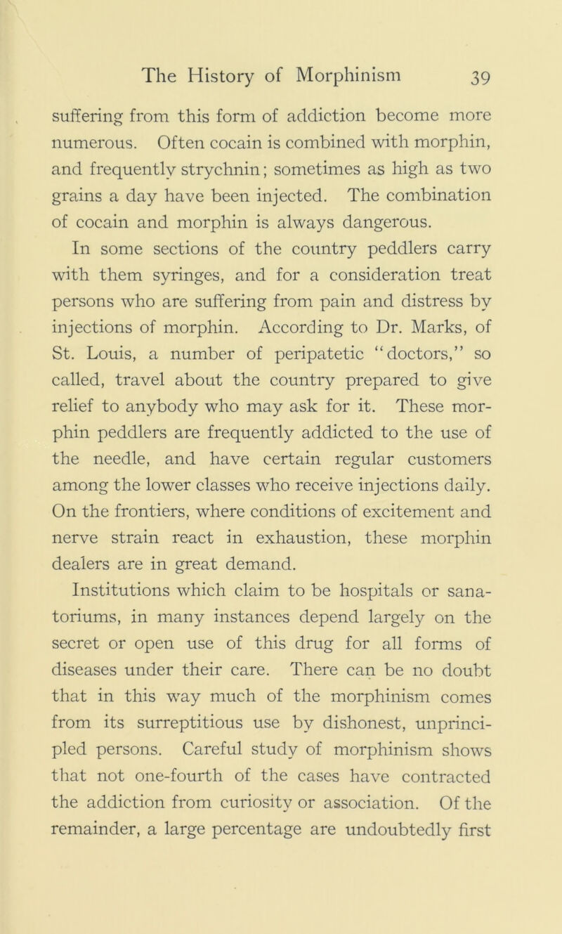 suffering from this form of addiction become more numerous. Often cocain is combined with morphin, and frequently strychnin; sometimes as high as two grains a day have been injected. The combination of cocain and morphin is always dangerous. In some sections of the country peddlers carry with them syringes, and for a consideration treat persons who are suffering from pain and distress by injections of morphin. According to Dr. Marks, of St. Louis, a number of peripatetic “doctors,” so called, travel about the country prepared to give relief to anybody who may ask for it. These mor- phin peddlers are frequently addicted to the use of the needle, and have certain regular customers among the lower classes who receive injections daily. On the frontiers, where conditions of excitement and nerve strain react in exhaustion, these morphin dealers are in great demand. Institutions which claim to be hospitals or sana- toriums, in many instances depend largely on the secret or open use of this drug for all forms of diseases under their care. There can be no doubt that in this way much of the morphinism comes from its surreptitious use by dishonest, unprinci- pled persons. Careful study of morphinism shows that not one-fourth of the cases have contracted the addiction from curiosity or association. Of the remainder, a large percentage are undoubtedly first