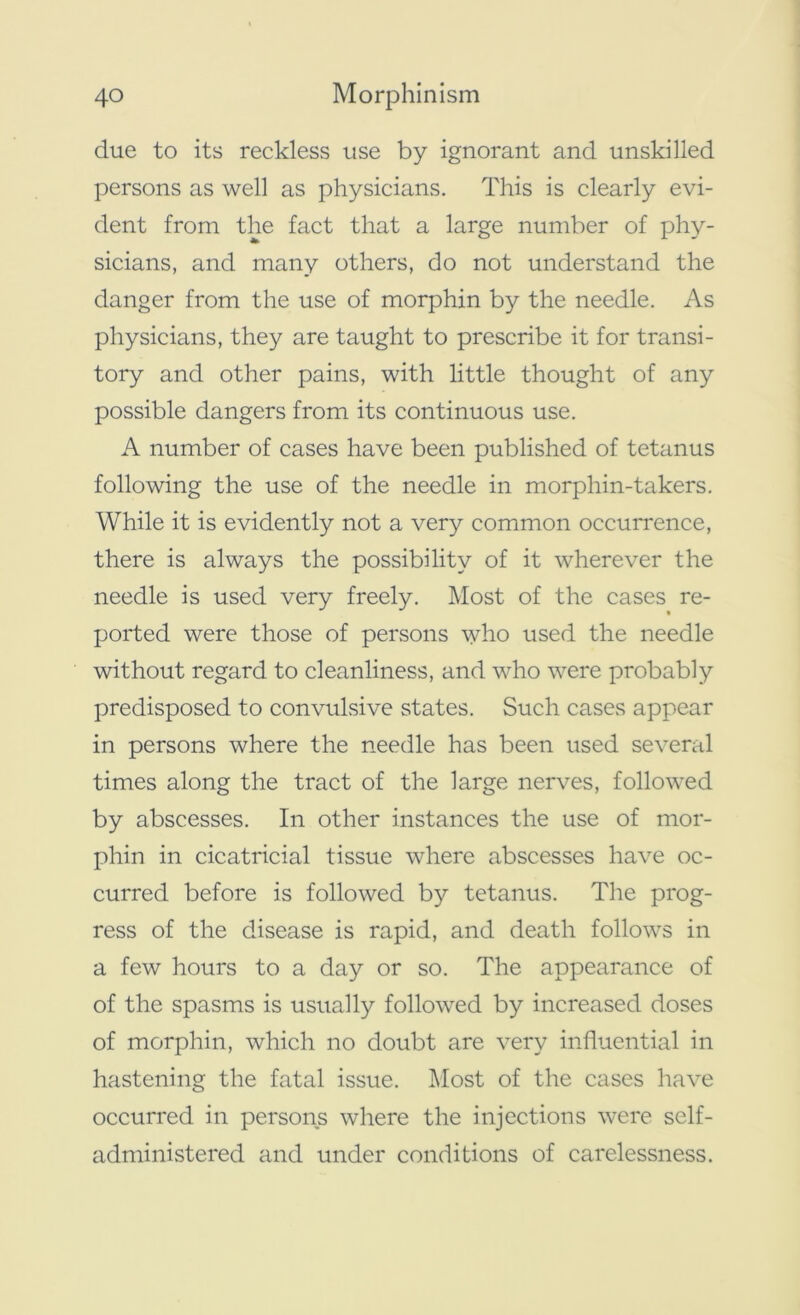 due to its reckless use by ignorant and unskilled persons as well as physicians. This is clearly evi- dent from the fact that a large number of phy- sicians, and many others, do not understand the danger from the use of morphin by the needle. As physicians, they are taught to prescribe it for transi- tory and other pains, with little thought of any possible dangers from its continuous use. A number of cases have been published of tetanus following the use of the needle in morphin-takers. While it is evidently not a very common occurrence, there is always the possibility of it wherever the needle is used very freely. Most of the cases re- ported were those of persons who used the needle without regard to cleanliness, and who were probably predisposed to convulsive states. Such cases appear in persons where the needle has been used several times along the tract of the large nerves, followed by abscesses. In other instances the use of mor- phin in cicatricial tissue where abscesses have oc- curred before is followed by tetanus. The prog- ress of the disease is rapid, and death follows in a few hours to a day or so. The appearance of of the spasms is usually followed by increased doses of morphin, which no doubt are very influential in hastening the fatal issue. Most of the cases have occurred in persons where the injections were self- administered and under conditions of carelessness.