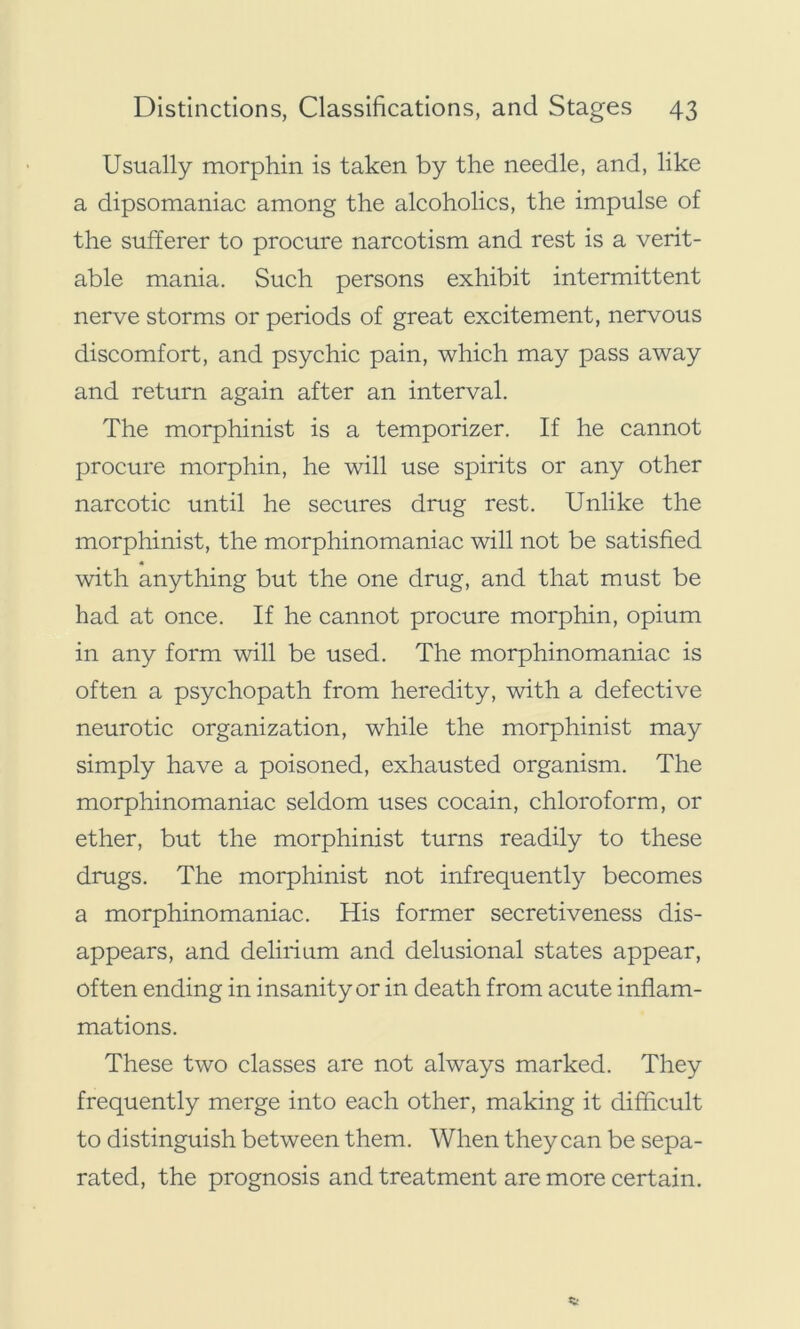 Usually morphin is taken by the needle, and, like a dipsomaniac among the alcoholics, the impulse of the sufferer to procure narcotism and rest is a verit- able mania. Such persons exhibit intermittent nerve storms or periods of great excitement, nervous discomfort, and psychic pain, which may pass away and return again after an interval. The morphinist is a temporizer. If he cannot procure morphin, he will use spirits or any other narcotic until he secures drug rest. Unlike the morphinist, the morphinomaniac will not be satisfied with anything but the one drug, and that must be had at once. If he cannot procure morphin, opium in any form will be used. The morphinomaniac is often a psychopath from heredity, with a defective neurotic organization, while the morphinist may simply have a poisoned, exhausted organism. The morphinomaniac seldom uses cocain, chloroform, or ether, but the morphinist turns readily to these drugs. The morphinist not infrequently becomes a morphinomaniac. His former secretiveness dis- appears, and delirium and delusional states appear, often ending in insanity or in death from acute inflam- mations. These two classes are not always marked. They frequently merge into each other, making it difficult to distinguish between them. When they can be sepa- rated, the prognosis and treatment are more certain.