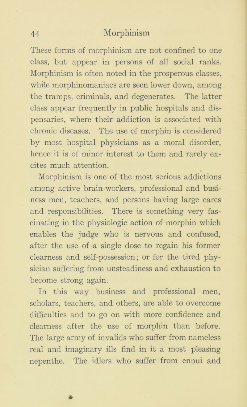 These forms of morphinism are not confined to one class, but appear in persons of all social ranks. Morphinism is often noted in the prosperous classes, while morphinomaniacs are seen lower down, among the tramps, criminals, and degenerates. The latter class appear frequently in public hospitals and dis- pensaries, where their addiction is associated with chronic diseases. The use of morphin is considered by most hospital physicians as a moral disorder, hence it is of minor interest to them and rarely ex- cites much attention. Morphinism is one of the most serious addictions among active brain-workers, professional and busi- ness men, teachers, and persons having large cares and responsibilities. There is something very fas- cinating in the physiologic action of morphin which enables the judge who is nervous and confused, after the use of a single dose to regain his former clearness and self-possession; or for the tired phy- sician suffering from unsteadiness and exhaustion to become strong again. In this way business and professional men, scholars, teachers, and others, are able to overcome difficulties and to go on with more confidence and clearness after the use of morphin than before. The large army of invalids who suffer from nameless real and imaginary ills find in it a most pleasing nepenthe. The idlers who suffer from ennui and