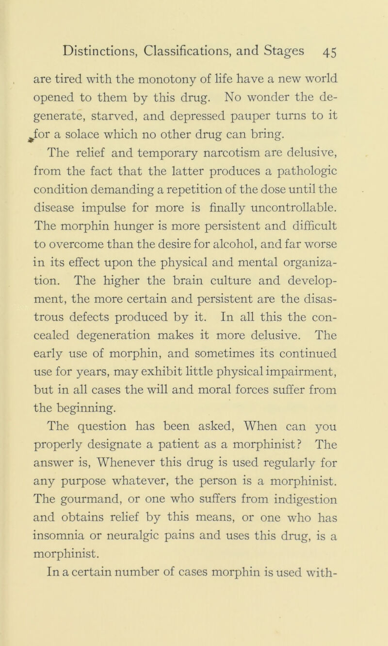 are tired with the monotony of life have a new world opened to them by this drug. No wonder the de- generate, starved, and depressed pauper turns to it ^for a solace which no other drug can bring. The relief and temporary narcotism are delusive, from the fact that the latter produces a pathologic condition demanding a repetition of the dose until the disease impulse for more is finally uncontrollable. The morphin hunger is more persistent and difficult to overcome than the desire for alcohol, and far worse in its effect upon the physical and mental organiza- tion. The higher the brain culture and develop- ment, the more certain and persistent are the disas- trous defects produced by it. In all this the con- cealed degeneration makes it more delusive. The early use of morphin, and sometimes its continued use for years, may exhibit little physical impairment, but in all cases the will and moral forces suffer from the beginning. The question has been asked, When can you properly designate a patient as a morphinist? The answer is, Whenever this drug is used regularly for any purpose whatever, the person is a morphinist. The gourmand, or one who suffers from indigestion and obtains relief by this means, or one who has insomnia or neuralgic pains and uses this drug, is a morphinist. In a certain number of cases morphin is used with-