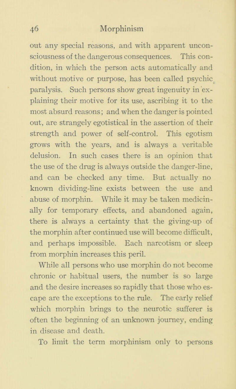 out any special reasons, and with apparent uncon- sciousness of the dangerous consequences. This con- dition, in which the person acts automatically and without motive or purpose, has been called psychic paralysis. Such persons show great ingenuity in ex- plaining their motive for its use, ascribing it to the most absurd reasons; and when the danger is pointed out, are strangely egotistical in the assertion of their strength and power of self-control. This egotism grows with the years, and is always a veritable delusion. In such cases there is an opinion that the use of the drug is always outside the danger-line, and can be checked any time. But actually no known dividing-line exists between the use and abuse of morphin. While it may be taken medicin- ally for temporary effects, and abandoned again, there is always a certainty that the giving-up of the morphin after continued use will become difficult, and perhaps impossible. Each narcotism or sleep from morphin increases this peril. While all persons who use morphin do not become chronic or habitual users, the number is so large and the desire increases so rapidly that those who es- cape are the exceptions to the rule. The early relief which morphin brings to the neurotic sufferer is often the beginning of an unknown journey, ending in disease and death. To limit the term morphinism only to persons