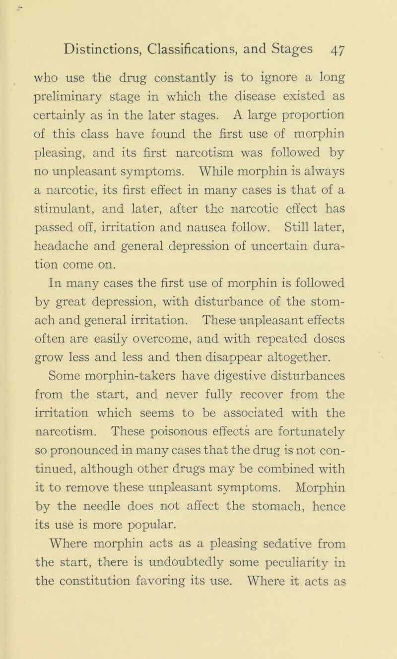who use the drug constantly is to ignore a long preliminary stage in which the disease existed as certainly as in the later stages. A large proportion of this class have found the first use of morphin pleasing, and its first narcotism was followed by no unpleasant symptoms. While morphin is always a narcotic, its first effect in many cases is that of a stimulant, and later, after the narcotic effect has passed off, irritation and nausea follow. Still later, headache and general depression of uncertain dura- tion come on. In many cases the first use of morphin is followed by great depression, with disturbance of the stom- ach and general irritation. These unpleasant effects often are easily overcome, and with repeated doses grow less and less and then disappear altogether. Some morphin-takers have digestive disturbances from the start, and never fully recover from the irritation which seems to be associated with the narcotism. These poisonous effects are fortunately so pronounced in many cases that the drug is not con- tinued, although other drugs may be combined with it to remove these unpleasant symptoms. Morphin by the needle does not affect the stomach, hence its use is more popular. Where morphin acts as a pleasing sedative from the start, there is undoubtedly some peculiarity in the constitution favoring its use. Where it acts as