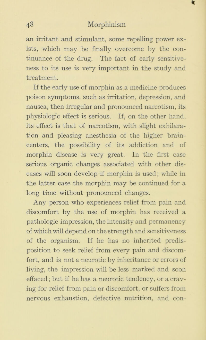 an irritant and stimulant, some repelling power ex- ists, which may be finally overcome by the con- tinuance of the drug. The fact of early sensitive- ness to its use is very important in the study and treatment. If the early use of morphin as a medicine produces poison symptoms, such as irritation, depression, and nausea, then irregular and pronounced narcotism, its physiologic effect is serious. If, on the other hand, its effect is that of narcotism, with slight exhilara- tion and pleasing anesthesia of the higher brain- centers, the possibility of its addiction and of morphin disease is very great. In the first case serious organic changes associated with other dis- eases will soon develop if morphin is used; while in the latter case the morphin may be continued for a long time without pronounced changes. Any person who experiences relief from pain and discomfort by the use of morphin has received a pathologic impression, the intensity and permanency of which will depend on the strength and sensitiveness of the organism. If he has no inherited predis- position to seek relief from every pain and discom- fort, and is not a neurotic by inheritance or errors of living, the impression will be less marked and soon effaced; but if he has a neurotic tendency, or a crav- ing for relief from pain or discomfort, or suffers from nervous exhaustion, defective nutrition, and con-