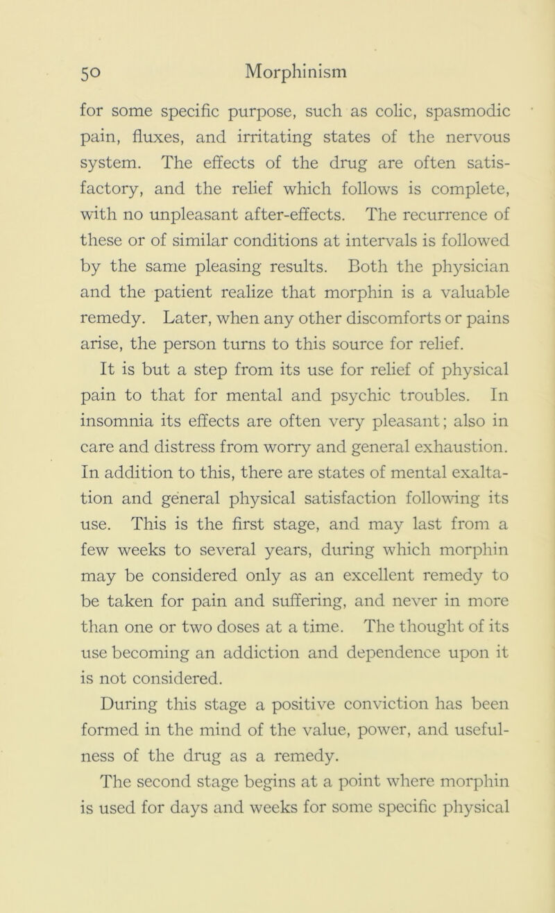 for some specific purpose, such as colic, spasmodic pain, fluxes, and irritating states of the nervous system. The effects of the drug are often satis- factory, and the relief which follows is complete, with no unpleasant after-effects. The recurrence of these or of similar conditions at intervals is followed by the same pleasing results. Both the physician and the patient realize that morphin is a valuable remedy. Later, when any other discomforts or pains arise, the person turns to this source for relief. It is but a step from its use for relief of physical pain to that for mental and psychic troubles. In insomnia its effects are often very pleasant; also in care and distress from worry and general exhaustion. In addition to this, there are states of mental exalta- tion and general physical satisfaction following its use. This is the first stage, and may last from a few weeks to several years, during which morphin may be considered only as an excellent remedy to be taken for pain and suffering, and never in more than one or two doses at a time. The thought of its use becoming an addiction and dependence upon it is not considered. During this stage a positive conviction has been formed in the mind of the value, power, and useful- ness of the drug as a remedy. The second stage begins at a point where morphin is used for days and weeks for some specific physical