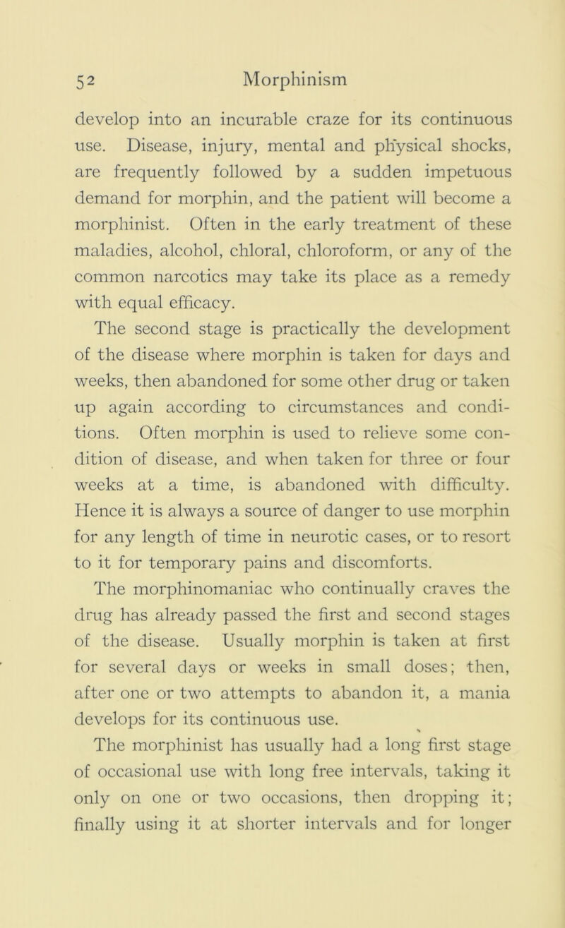 develop into an incurable craze for its continuous use. Disease, injury, mental and physical shocks, are frequently followed by a sudden impetuous demand for morphin, and the patient will become a morphinist. Often in the early treatment of these maladies, alcohol, chloral, chloroform, or any of the common narcotics may take its place as a remedy with equal efficacy. The second stage is practically the development of the disease where morphin is taken for days and weeks, then abandoned for some other drug or taken up again according to circumstances and condi- tions. Often morphin is used to relieve some con- dition of disease, and when taken for three or four weeks at a time, is abandoned with difficulty. Hence it is always a source of danger to use morphin for any length of time in neurotic cases, or to resort to it for temporary pains and discomforts. The morphinomaniac who continually craves the drug has already passed the first and second stages of the disease. Usually morphin is taken at first for several days or weeks in small doses; then, after one or two attempts to abandon it, a mania develops for its continuous use. The morphinist lias usually had a long first stage of occasional use with long free intervals, taking it only on one or two occasions, then dropping it; finally using it at shorter intervals and for longer