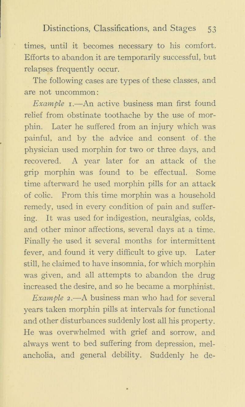 times, until it becomes necessary to his comfort. Efforts to abandon it are temporarily successful, but relapses frequently occur. The following cases are types of these classes, and are not uncommon: Example 1.—An active business man first found relief from obstinate toothache by the use of mor- phin. Later he suffered from an injury which was painful, and by the advice and consent of. the physician used morphin for two or three days, and recovered. A year later for an attack of the grip morphin was found to be effectual. Some time afterward he used morphin pills for an attack of colic. From this time morphin was a household remedy, used in every condition of pain and suffer- ing. It was used for indigestion, neuralgias, colds, and other minor affections, several days at a time. Finally *he used it several months for intermittent fever, and found it very difficult to give up. Later still, he claimed to have insomnia, for which morphin was given, and all attempts to abandon the drug increased the desire, and so he became a morphinist. Example 2.—A business man who had for several years taken morphin pills at intervals for functional and other disturbances suddenly lost all his property. He was overwhelmed with grief and sorrow, and always went to bed suffering from depression, mel- ancholia, and general debility. Suddenly he de-