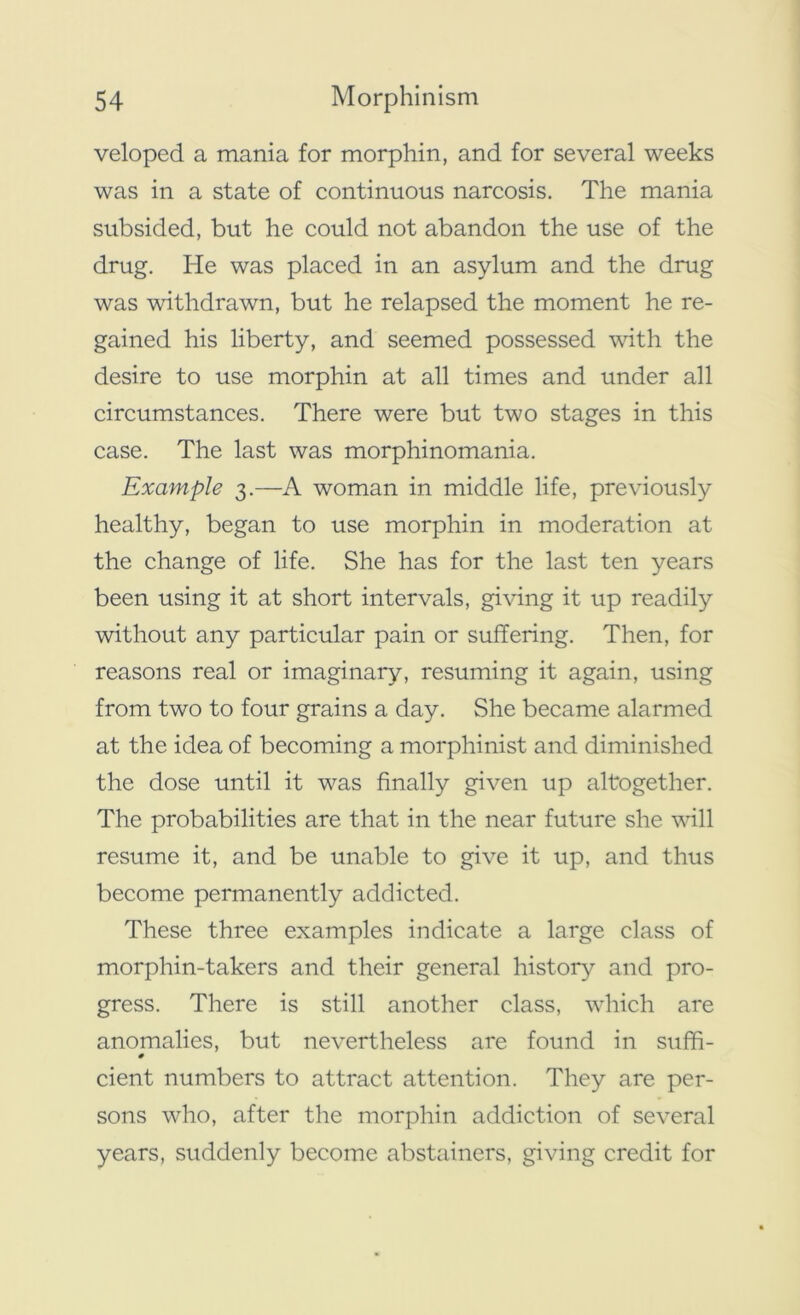 veloped a mania for morphin, and for several weeks was in a state of continuous narcosis. The mania subsided, but he could not abandon the use of the drug. He was placed in an asylum and the drug was withdrawn, but he relapsed the moment he re- gained his liberty, and seemed possessed with the desire to use morphin at all times and under all circumstances. There were but two stages in this case. The last was morphinomania. Example 3.—A woman in middle life, previously healthy, began to use morphin in moderation at the change of life. She has for the last ten years been using it at short intervals, giving it up readily without any particular pain or suffering. Then, for reasons real or imaginary, resuming it again, using from two to four grains a day. She became alarmed at the idea of becoming a morphinist and diminished the dose until it was finally given up altogether. The probabilities are that in the near future she will resume it, and be unable to give it up, and thus become permanently addicted. These three examples indicate a large class of morphin-takers and their general history and pro- gress. There is still another class, which are anomalies, but nevertheless are found in suffi- # cient numbers to attract attention. They are per- sons who, after the morphin addiction of several years, suddenly become abstainers, giving credit for