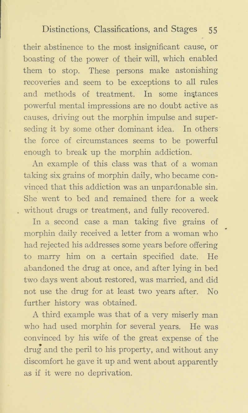 their abstinence to the most insignificant cause, or boasting of the power of their will, which enabled them to stop. These persons make astonishing recoveries and seem to be exceptions to all rules and methods of treatment. In some instances powerful mental impressions are no doubt active as causes, driving out the morphin impulse and super- seding it by some other dominant idea. In others the force of circumstances seems to be powerful enough to break up the morphin addiction. An example of this class was that of a woman taking six grains of morphin daily, who became con- vinced that this addiction was an unpardonable sin. She went to bed and remained there for a week . without drugs or treatment, and fully recovered. In a second case a man taking five grains of morphin daily received a letter from a woman who had rejected his addresses some years before offering to marry him on a certain specified date. He abandoned the drug at once, and after lying in bed two days went about restored, was married, and did not use the drug for at least two years after. No further history was obtained. A third example was that of a very miserly man who had used morphin for several years. He was convinced by his wife of the great expense of the drug and the peril to his property, and without any discomfort he gave it up and went about apparently as if it were no deprivation.