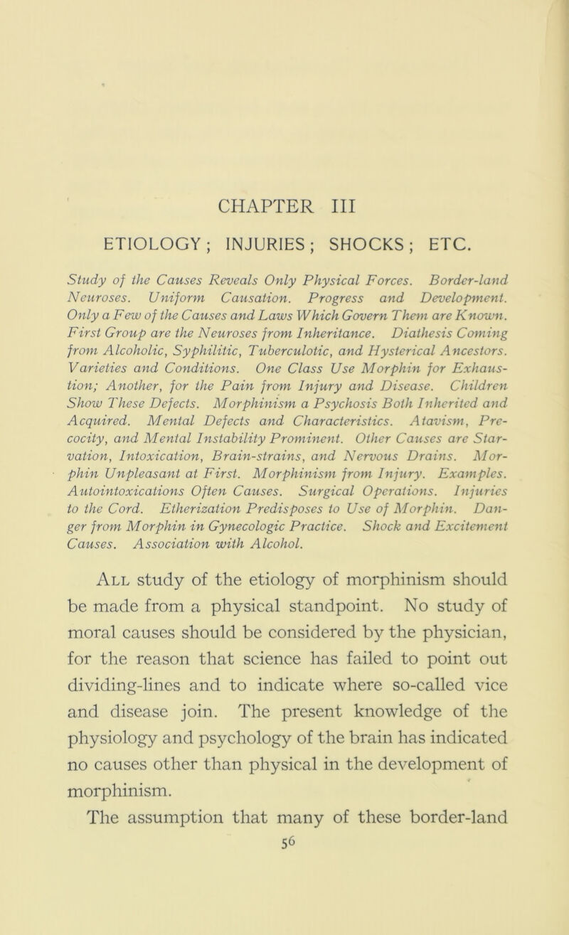 CHAPTER III ETIOLOGY; INJURIES; SHOCKS; ETC. Study of the Causes Reveals Only Physical Forces. Border-land Neuroses. Uniform Causation. Progress and Development. Only a Few of the Causes and Laws Which Govern Them are Known. First Group are the Neuroses from Inheritance. Diathesis Coming from Alcoholic, Syphilitic, Tuberculotic, and Hysterical Ancestors. Varieties and Conditions. One Class Use Morphin for Exhaus- tion; Another, for the Pain from Injury and Disease. Children Show These Defects. Morphinism a Psychosis Both Inherited and Acquired. Mental Defects and Characteristics. Atavism, Pre- cocity, and Mental Instability Prominent. Other Causes are Star- vation, Intoxication, Brain-strains, and Nervous Drains. Mor- phin Unpleasant at First. Morphinism from Injury. Examples. Autointoxications Often Causes. Surgical Operations. Injuries to the Cord. Etherization Predisposes to Use of Morphin. Dan- ger from Morphin in Gynecologic Practice. Shock and Excitement Causes. Association with Alcohol. All study of the etiology of morphinism should be made from a physical standpoint. No study of moral causes should be considered by the physician, for the reason that science has failed to point out dividing-lines and to indicate where so-called vice and disease join. The present knowledge of the physiology and psychology of the brain has indicated no causes other than physical in the development of morphinism. The assumption that many of these border-land