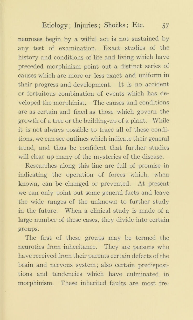 neuroses begin by a wilful act is not sustained by any test of examination. Exact studies of the history and conditions of life and living which have preceded morphinism point out a distinct series of causes which are more or less exact and uniform in their progress and development. It is no accident or fortuitous combination of events which has de- veloped the morphinist. The causes and conditions are as certain and fixed as those which govern the growth of a tree or the building-up of a plant. While it is not always possible to trace all of these condi- tions, we can see outlines which indicate their general trend, and thus be confident that further studies will clear up many of the mysteries of the disease. Researches along this line are full of promise in indicating the operation of forces which, when known, can be changed or prevented. At present we can only point out some general facts and leave the wide ranges of the unknown to further study in the future. When a clinical study is made of a large number of these cases, they divide into certain groups. The first of these groups may be termed the neurotics from inheritance. They are persons who have received from their parents certain defects of the brain and nervous system; also certain predisposi- tions and tendencies which have culminated in morphinism. These inherited faults are most fre-