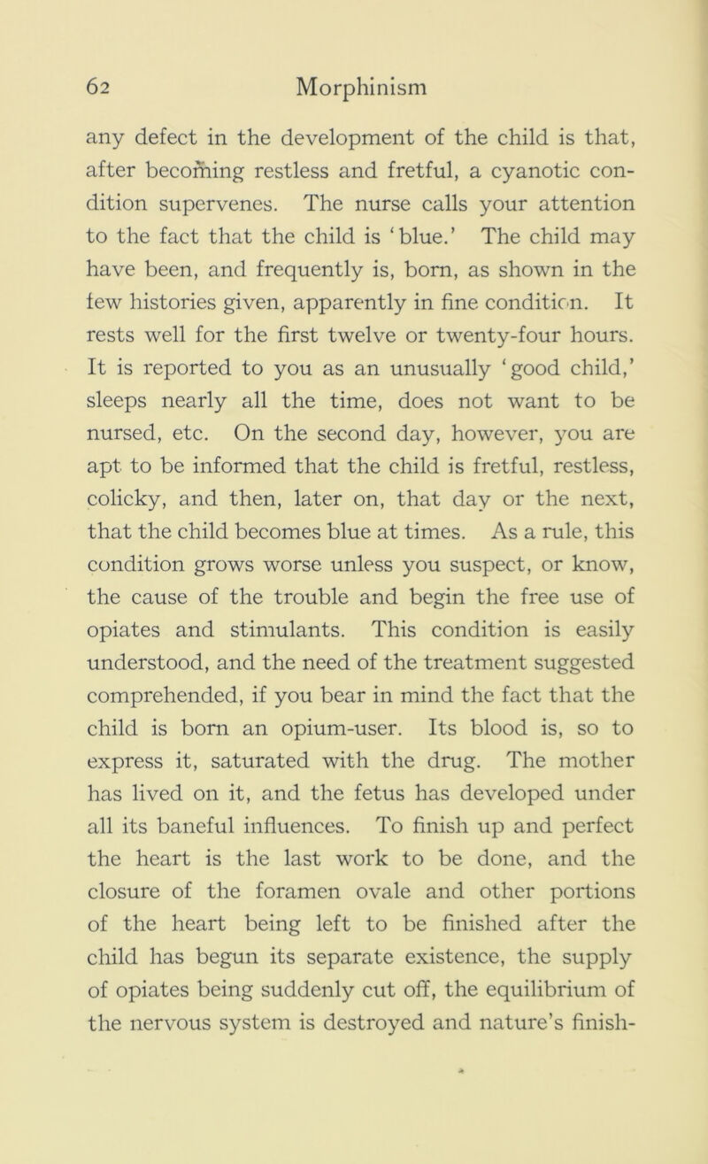 any defect in the development of the child is that, after becoming restless and fretful, a cyanotic con- dition supervenes. The nurse calls your attention to the fact that the child is ‘blue.’ The child may have been, and frequently is, born, as shown in the few histories given, apparently in fine condition. It rests well for the first twelve or twenty-four hours. It is reported to you as an unusually ‘good child,’ sleeps nearly all the time, does not want to be nursed, etc. On the second day, however, you are apt to be informed that the child is fretful, restless, colicky, and then, later on, that day or the next, that the child becomes blue at times. As a rule, this condition grows worse unless you suspect, or know, the cause of the trouble and begin the free use of opiates and stimulants. This condition is easily understood, and the need of the treatment suggested comprehended, if you bear in mind the fact that the child is born an opium-user. Its blood is, so to express it, saturated with the drug. The mother has lived on it, and the fetus has developed under all its baneful influences. To finish up and perfect the heart is the last work to be done, and the closure of the foramen ovale and other portions of the heart being left to be finished after the child has begun its separate existence, the supply of opiates being suddenly cut off, the equilibrium of the nervous system is destroyed and nature’s finish-