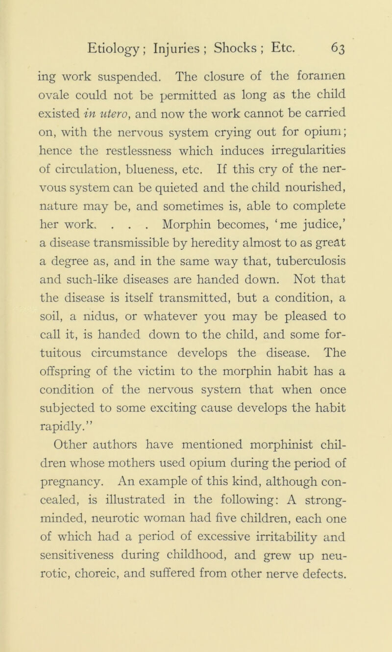 ing work suspended. The closure of the foramen ovale could not be permitted as long as the child existed in utero, and now the work cannot be carried on, with the nervous system crying out for opium; hence the restlessness which induces irregularities of circulation, blueness, etc. If this cry of the ner- vous system can be quieted and the child nourished, nature may be, and sometimes is, able to complete her work. . . . Morphin becomes, ‘me judice,’ a disease transmissible by heredity almost to as great a degree as, and in the same way that, tuberculosis and such-like diseases are handed down. Not that the disease is itself transmitted, but a condition, a soil, a nidus, or whatever you may be pleased to call it, is handed down to the child, and some for- tuitous circumstance develops the disease. The offspring of the victim to the morphin habit has a condition of the nervous system that when once subjected to some exciting cause develops the habit rapidly.” Other authors have mentioned morphinist chil- dren whose mothers used opium during the period of pregnancy. An example of this kind, although con- cealed, is illustrated in the following: A strong- minded, neurotic woman had five children, each one of which had a period of excessive irritability and sensitiveness during childhood, and grew up neu- rotic, choreic, and suffered from other nerve defects.