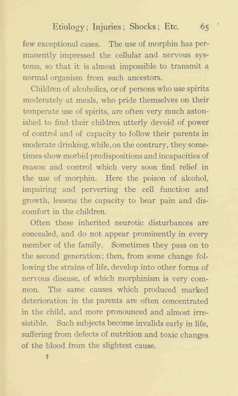 few exceptional cases. The use of morphin has per- manently impressed the cellular and nervous sys- tems, so that it is almost impossible to transmit a normal organism from such ancestors. Children of alcoholics, or of persons who use spirits moderately at meals, who pride themselves on their temperate use of spirits, are often very much aston- ished to find their children utterly devoid of power of control and of capacity to follow their parents in moderate drinking, while, on the contrary, they some- times show morbid predispositions and incapacities of reason and control which very soon find relief in the use of morphin. Here the poison of alcohol, impairing and perverting the cell function and growth, lessens the capacity to bear pain and dis- comfort in the children. Often these inherited neurotic disturbances are concealed, and do not appear prominently in every member of the family. Sometimes they pass on to the second generation; then, from some change fol- lowing the strains of life, develop into other forms of nervous disease, of which morphinism is very com- mon. The same causes which produced marked deterioration in the parents are often concentrated in the child, and more pronounced and almost irre- sistible. Such subjects become invalids early in life, suffering from defects of nutrition and toxic changes of the blood from the slightest cause. 5