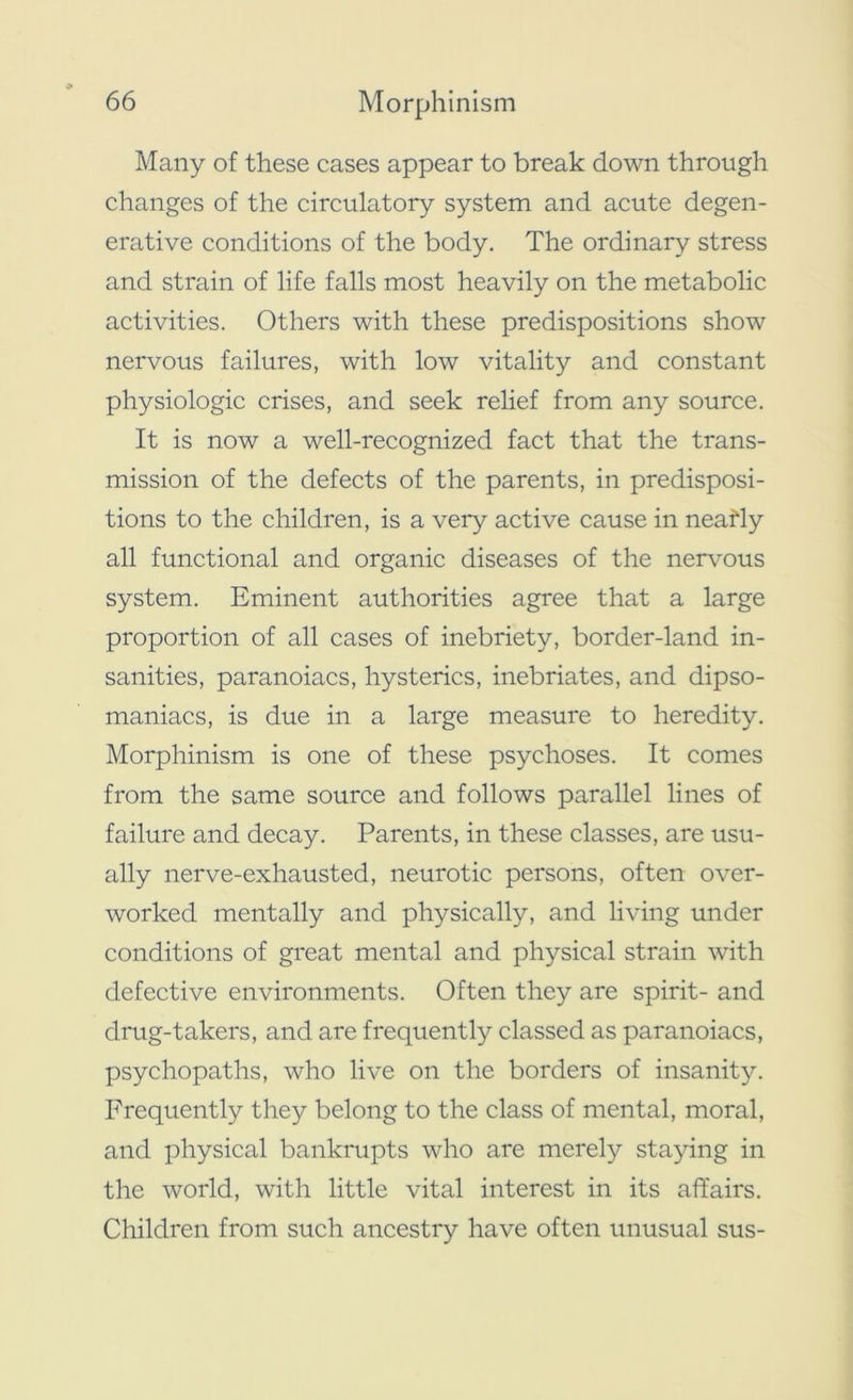 Many of these cases appear to break down through changes of the circulatory system and acute degen- erative conditions of the body. The ordinary stress and strain of life falls most heavily on the metabolic activities. Others with these predispositions show nervous failures, with low vitality and constant physiologic crises, and seek relief from any source. It is now a well-recognized fact that the trans- mission of the defects of the parents, in predisposi- tions to the children, is a very active cause in neatly all functional and organic diseases of the nervous system. Eminent authorities agree that a large proportion of all cases of inebriety, border-land in- sanities, paranoiacs, hysterics, inebriates, and dipso- maniacs, is due in a large measure to heredity. Morphinism is one of these psychoses. It comes from the same source and follows parallel lines of failure and decay. Parents, in these classes, are usu- ally nerve-exhausted, neurotic persons, often over- worked mentally and physically, and living under conditions of great mental and physical strain with defective environments. Often they are spirit- and drug-takers, and are frequently classed as paranoiacs, psychopaths, who live on the borders of insanity. Frequently they belong to the class of mental, moral, and physical bankrupts who are merely staying in the world, with little vital interest in its affairs. Children from such ancestry have often unusual sus-