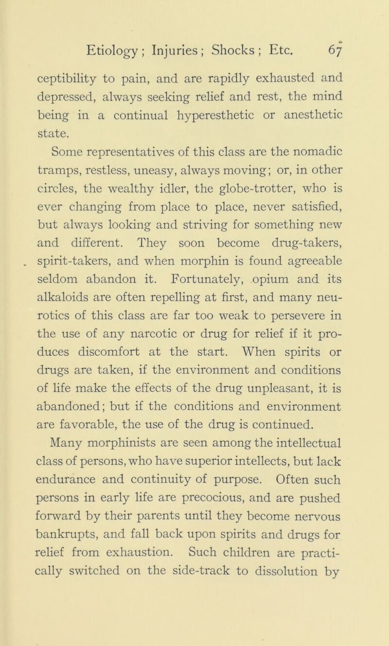 ceptibility to pain, and are rapidly exhausted and depressed, always seeking relief and rest, the mind being in a continual hyperesthetic or anesthetic state. Some representatives of this class are the nomadic tramps, restless, uneasy, always moving; or, in other circles, the wealthy idler, the globe-trotter, who is ever changing from place to place, never satisfied, but always looking and striving for something new and different. They soon become drug-takers, . spirit-takers, and when morphin is found agreeable seldom abandon it. Fortunately, opium and its alkaloids are often repelling at first, and many neu- rotics of this class are far too weak to persevere in the use of any narcotic or drug for relief if it pro- duces discomfort at the start. When spirits or drugs are taken, if the environment and conditions of life make the effects of the drug unpleasant, it is abandoned; but if the conditions and environment are favorable, the use of the drug is continued. Many morphinists are seen among the intellectual class of persons, who have superior intellects, but lack endurance and continuity of purpose. Often such persons in early life are precocious, and are pushed forward by their parents until they become nervous bankrupts, and fall back upon spirits and drugs for relief from exhaustion. Such children are practi- cally switched on the side-track to dissolution by