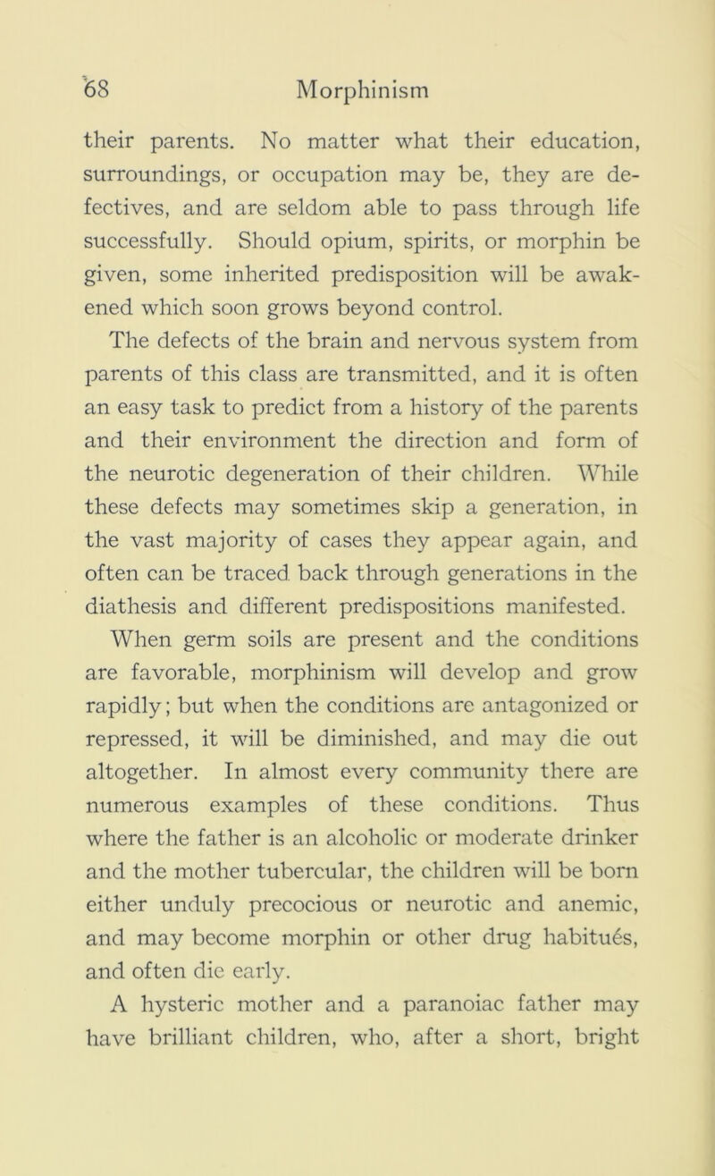 their parents. No matter what their education, surroundings, or occupation may be, they are de- fectives, and are seldom able to pass through life successfully. Should opium, spirits, or morphin be given, some inherited predisposition will be awak- ened which soon grows beyond control. The defects of the brain and nervous system from parents of this class are transmitted, and it is often an easy task to predict from a history of the parents and their environment the direction and form of the neurotic degeneration of their children. While these defects may sometimes skip a generation, in the vast majority of cases they appear again, and often can be traced back through generations in the diathesis and different predispositions manifested. When germ soils are present and the conditions are favorable, morphinism will develop and grow rapidly; but when the conditions are antagonized or repressed, it will be diminished, and may die out altogether. In almost every community there are numerous examples of these conditions. Thus where the father is an alcoholic or moderate drinker and the mother tubercular, the children will be born either unduly precocious or neurotic and anemic, and may become morphin or other drug habitues, and often die early. A hysteric mother and a paranoiac father may have brilliant children, who, after a short, bright