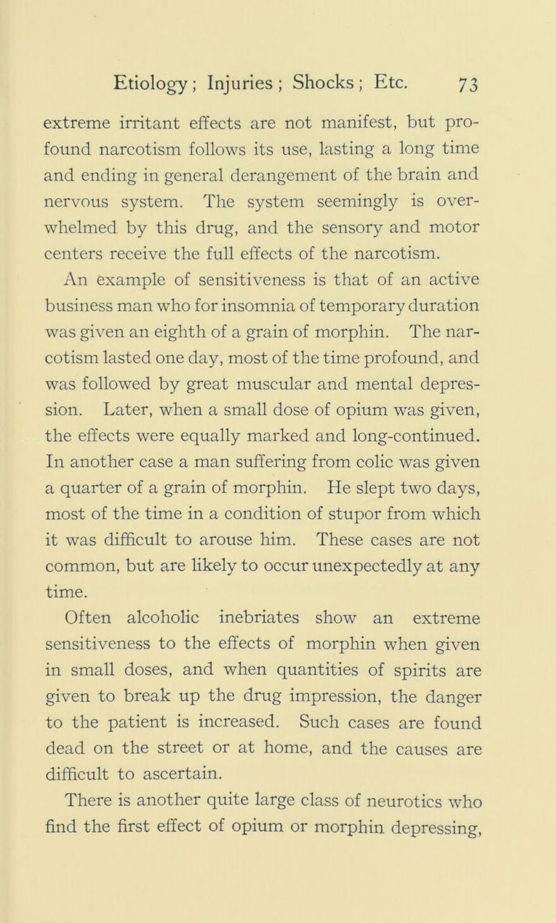 extreme irritant effects are not manifest, but pro- found narcotism follows its use, lasting a long time and ending in general derangement of the brain and nervous system. The system seemingly is over- whelmed by this drug, and the sensory and motor centers receive the full effects of the narcotism. An example of sensitiveness is that of an active business man who for insomnia of temporary duration was given an eighth of a grain of morphin. The nar- cotism lasted one day, most of the time profound, and was followed by great muscular and mental depres- sion. Later, when a small dose of opium was given, the effects were equally marked and long-continued. In another case a man suffering from colic was given a quarter of a grain of morphin. He slept two days, most of the time in a condition of stupor from which it was difficult to arouse him. These cases are not common, but are likely to occur unexpectedly at any time. Often alcoholic inebriates show an extreme sensitiveness to the effects of morphin when given in small doses, and when quantities of spirits are given to break up the drug impression, the danger to the patient is increased. Such cases are found dead on the street or at home, and the causes are difficult to ascertain. There is another quite large class of neurotics who find the first effect of opium or morphin depressing,