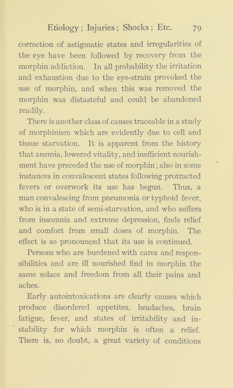 correction of astigmatic states and irregularities of the eye have been followed by recovery from the morphin addiction. In all probability the irritation and exhaustion due to the eye-strain provoked the use of morphin, and when this was removed the morphin was distasteful and could be abandoned readily. There is another class of causes traceable in a study of morphinism which are evidently due to cell and tissue starvation. It is apparent from the history that anemia, lowered vitality, and inefficient nourish- ment have preceded the use of morphin; also in some instances in convalescent states following protracted fevers or overwork its use has begun. Thus, a man convalescing from pneumonia or typhoid fever, who is in a state of semi-starvation, and who suffers from insomnia and extreme depression, finds relief and comfort from small doses of morphin. The effect is so pronounced that its use is continued. Persons who are burdened with cares and respon- sibilities and are ill nourished find in morphin the same solace and freedom from all their pains and aches. Early autointoxications are clearly causes which produce disordered appetites, headaches, brain fatigue, fever, and states of irritability and in- stability for which morphin is often a relief. There is, no doubt, a great variety of conditions