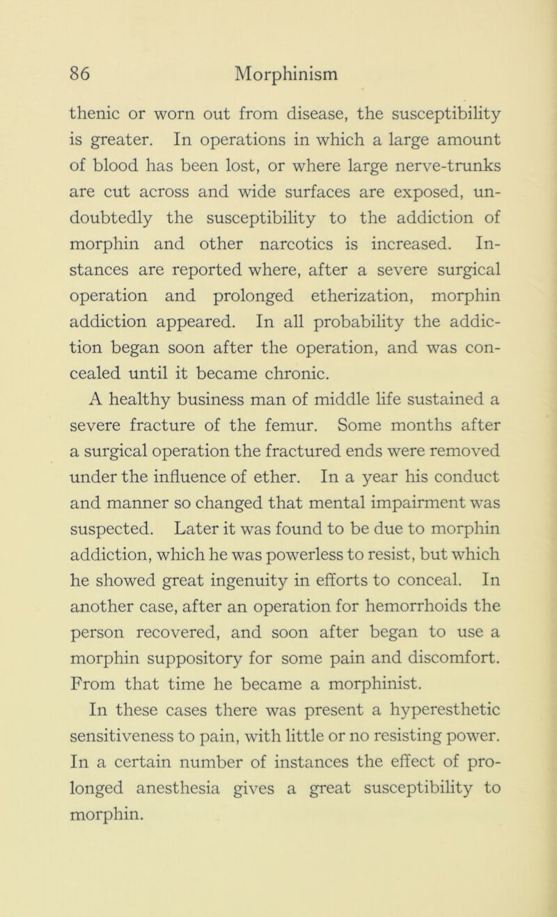 thenic or worn out from disease, the susceptibility is greater. In operations in which a large amount of blood has been lost, or where large nerve-trunks are cut across and wide surfaces are exposed, un- doubtedly the susceptibility to the addiction of morphin and other narcotics is increased. In- stances are reported where, after a severe surgical operation and prolonged etherization, morphin addiction appeared. In all probability the addic- tion began soon after the operation, and was con- cealed until it became chronic. A healthy business man of middle life sustained a severe fracture of the femur. Some months after a surgical operation the fractured ends were removed under the influence of ether. In a year his conduct and manner so changed that mental impairment was suspected. Later it was found to be due to morphin addiction, which he was powerless to resist, but which he showed great ingenuity in efforts to conceal. In another case, after an operation for hemorrhoids the person recovered, and soon after began to use a morphin suppository for some pain and discomfort. From that time he became a morphinist. In these cases there was present a hyperesthetic sensitiveness to pain, with little or no resisting power. In a certain number of instances the effect of pro- longed anesthesia gives a great susceptibility to morphin.
