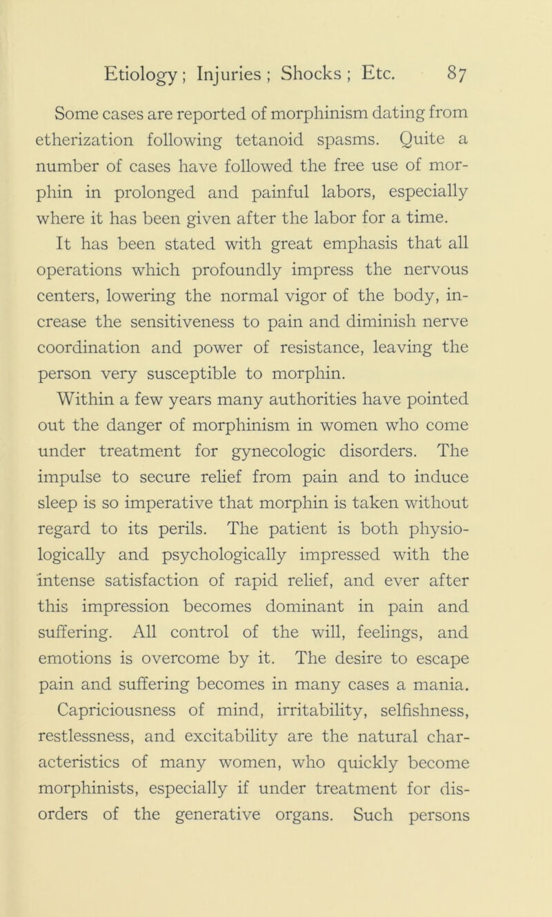 Some cases are reported of morphinism dating from etherization following tetanoid spasms. Quite a number of cases have followed the free use of mor- pliin in prolonged and painful labors, especially where it has been given after the labor for a time. It has been stated with great emphasis that all operations which profoundly impress the nervous centers, lowering the normal vigor of the body, in- crease the sensitiveness to pain and diminish nerve coordination and power of resistance, leaving the person very susceptible to morphin. Within a few years many authorities have pointed out the danger of morphinism in women who come under treatment for gynecologic disorders. The impulse to secure relief from pain and to induce sleep is so imperative that morphin is taken without regard to its perils. The patient is both physio- logically and psychologically impressed with the intense satisfaction of rapid relief, and ever after this impression becomes dominant in pain and suffering. All control of the will, feelings, and emotions is overcome by it. The desire to escape pain and suffering becomes in many cases a mania. Capriciousness of mind, irritability, selfishness, restlessness, and excitability are the natural char- acteristics of many women, who quickly become morphinists, especially if under treatment for dis- orders of the generative organs. Such persons