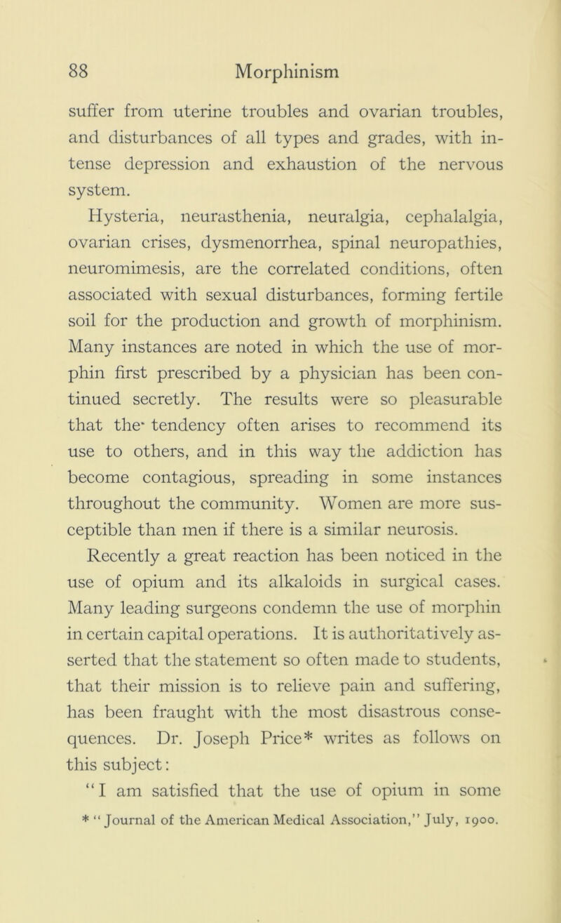 suffer from uterine troubles and ovarian troubles, and disturbances of all types and grades, with in- tense depression and exhaustion of the nervous system. Hysteria, neurasthenia, neuralgia, cephalalgia, ovarian crises, dysmenorrhea, spinal neuropathies, neuromimesis, are the correlated conditions, often associated with sexual disturbances, forming fertile soil for the production and growth of morphinism. Many instances are noted in which the use of mor- phin first prescribed by a physician has been con- tinued secretly. The results were so pleasurable that the* tendency often arises to recommend its use to others, and in this way the addiction has become contagious, spreading in some instances throughout the community. Women are more sus- ceptible than men if there is a similar neurosis. Recently a great reaction has been noticed in the use of opium and its alkaloids in surgical cases. Many leading surgeons condemn the use of morphin in certain capital operations. It is authoritatively as- serted that the statement so often made to students, that their mission is to relieve pain and suffering, has been fraught with the most disastrous conse- quences. Dr. Joseph Price* writes as follows on this subject: “ I am satisfied that the use of opium in some * “ Journal of the American Medical Association,” July, 1900.