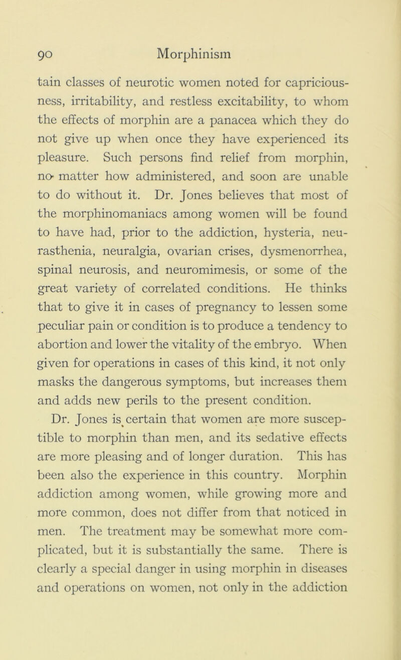 tain classes of neurotic women noted for capricious- ness, irritability, and restless excitability, to whom the effects of morphin are a panacea which they do not give up when once they have experienced its pleasure. Such persons find relief from morphin, no- matter how administered, and soon are unable to do without it. Dr. Jones believes that most of the morphinomaniacs among women will be found to have had, prior to the addiction, hysteria, neu- rasthenia, neuralgia, ovarian crises, dysmenorrhea, spinal neurosis, and neuromimesis, or some of the great variety of correlated conditions. He thinks that to give it in cases of pregnancy to lessen some peculiar pain or condition is to produce a tendency to abortion and lower the vitality of the embryo. When given for operations in cases of this kind, it not only masks the dangerous symptoms, but increases them and adds new perils to the present condition. Dr. Jones is% certain that women are more suscep- tible to morphin than men, and its sedative effects are more pleasing and of longer duration. This has been also the experience in this country. Morphin addiction among women, while growing more and more common, does not differ from that noticed in men. The treatment may be somewhat more com- plicated, but it is substantially the same. There is clearly a special danger in using morphin in diseases and operations on women, not only in the addiction