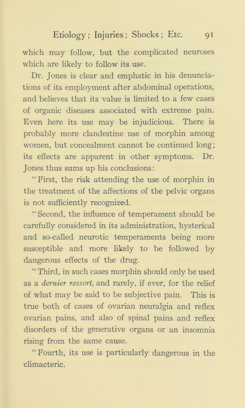 which may follow, but the complicated neuroses which are likely to follow its use. Dr. Jones is clear and emphatic in his denuncia- tions of its employment after abdominal operations, and believes that its value is limited to a few cases of organic diseases associated with extreme pain. Even here its use may be injudicious. There is probably more clandestine use of morphin among women, but concealment cannot be continued long; its effects are apparent in other symptoms. Dr. Jones thus sums up his conclusions: “First, the risk attending the use of morphin in the treatment of the affections of the pelvic organs is not sufficiently recognized. “Second, the influence of temperament should be carefully considered in its administration, hysterical and so-called neurotic temperaments being more susceptible and more likely to be followed by dangerous effects of the drug. “ Third, in such cases morphin should only be used as a dernier ressort, and rarely, if ever, for the relief of what may be said to be subjective pain. This is true both of cases of ovarian neuralgia and reflex ovarian pains, and also of spinal pains and reflex disorders of the generative organs or an insomnia rising from the same cause. “Fourth, its use is particularly dangerous in the climacteric.