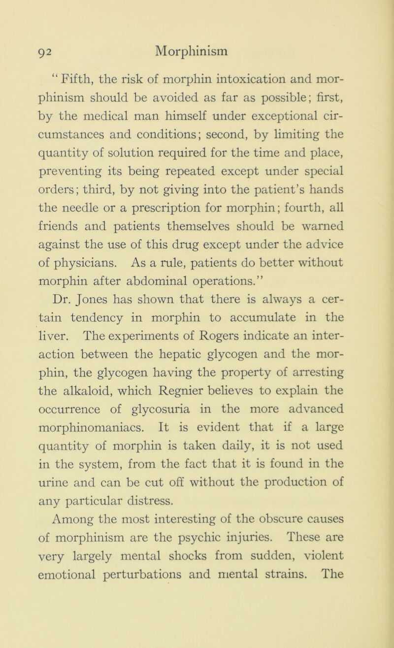 “ Fifth, the risk of morphin intoxication and mor- phinism should be avoided as far as possible; first, by the medical man himself under exceptional cir- cumstances and conditions; second, by limiting the quantity of solution required for the time and place, preventing its being repeated except under special orders; third, by not giving into the patient’s hands the needle or a prescription for morphin; fourth, all friends and patients themselves should be warned against the use of this drug except under the advice of physicians. As a rule, patients do better without morphin after abdominal operations.” Dr. Jones has shown that there is always a cer- tain tendency in morphin to accumulate in the liver. The experiments of Rogers indicate an inter- action between the hepatic glycogen and the mor- phin, the glycogen having the property of arresting the alkaloid, which Regnier believes to explain the occurrence of glycosuria in the more advanced morphinomaniacs. It is evident that if a large quantity of morphin is taken daily, it is not used in the system, from the fact that it is found in the urine and can be cut off without the production of any particular distress. Among the most interesting of the obscure causes of morphinism are the psychic injuries. These are very largely mental shocks from sudden, violent emotional perturbations and mental strains. The