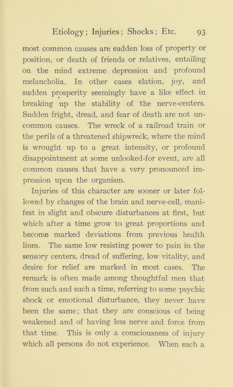 most common causes are sudden loss of property or position, or death of friends or relatives, entailing on the mind extreme depression and profound melancholia. In other cases elation, joy, and sudden prosperity seemingly have a like effect in breaking up the stability of the nerve-centers. Sudden fright, dread, and fear of death are not un- common causes. The wreck of a railroad train or the perils of a threatened shipwreck, where the mind is wrought up to a great intensity, or profound disappointment at some unlooked-for event, are all common causes that have a very pronounced im- pression upon the organism. Injuries of this character are sooner or later fol- lowed by changes of the brain and nerve-cell, mani- fest in slight and obscure disturbances at first, but which after a time grow to great proportions and become marked deviations from previous health lines. The same low resisting power to pain in the sensory centers, dread of suffering, low vitality, and desire for relief are marked in most cases. The remark is often made among thoughtful men that from such and such a time, referring to some psychic shock or emotional disturbance, they never have been the same; that they are conscious of being weakened and of having less nerve and force from that time. This is only a consciousness of injury which all persons do not experience. When such a