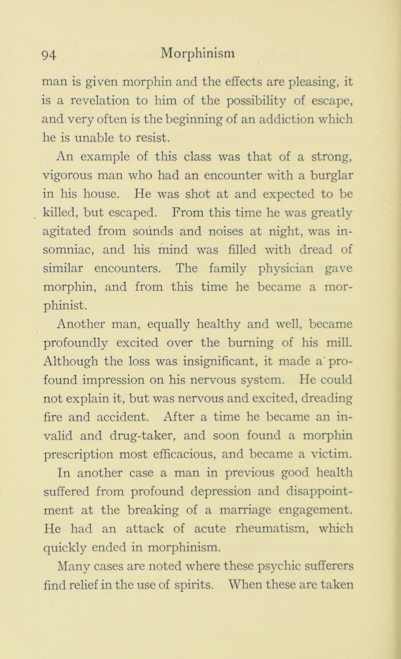 man is given morphin and the effects are pleasing, it is a revelation to him of the possibility of escape, and very often is the beginning of an addiction which he is unable to resist. An example of this class was that of a strong, vigorous man who had an encounter with a burglar in his house. He was shot at and expected to be killed, but escaped. From this time he was greatly agitated from sounds and noises at night, was in- somniac, and his mind was filled with dread of similar encounters. The family physician gave morphin, and from this time he became a mor- phinist. Another man, equally healthy and well, became profoundly excited over the burning of his mill. Although the loss was insignificant, it made a' pro- found impression on his nervous system. He could not explain it, but was nervous and excited, dreading fire and accident. After a time he became an in- valid and drug-taker, and soon found a morphin prescription most efficacious, and became a victim. In another case a man in previous good health suffered from profound depression and disappoint- ment at the breaking of a marriage engagement. He had an attack of acute rheumatism, which quickly ended in morphinism. Many cases are noted where these psychic sufferers find relief in the use of spirits. When these are taken