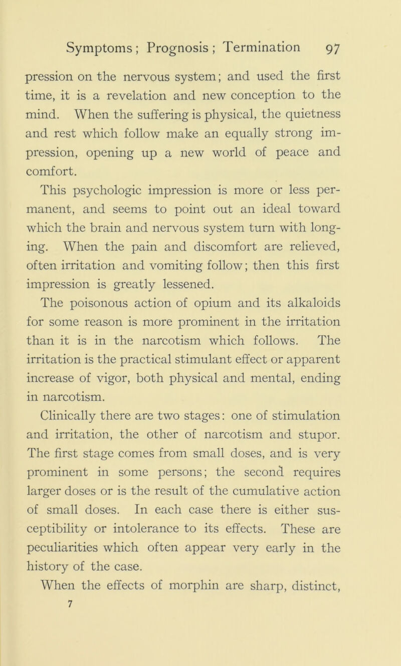 pression on the nervous system; and used the first time, it is a revelation and new conception to the mind. When the suffering is physical, the quietness and rest which follow make an equally strong im- pression, opening up a new world of peace and comfort. This psychologic impression is more or less per- manent, and seems to point out an ideal toward which the brain and nervous system turn with long- ing. When the pain and discomfort are relieved, often irritation and vomiting follow; then this first impression is greatly lessened. The poisonous action of opium and its alkaloids for some reason is more prominent in the irritation than it is in the narcotism which follows. The irritation is the practical stimulant effect or apparent increase of vigor, both physical and mental, ending in narcotism. Clinically there are two stages: one of stimulation and irritation, the other of narcotism and stupor. The first stage comes from small doses, and is very prominent in some persons; the second requires larger doses or is the result of the cumulative action of small doses. In each case there is either sus- ceptibility or intolerance to its effects. These are peculiarities which often appear very early in the history of the case. When the effects of morphin are sharp, distinct, 7