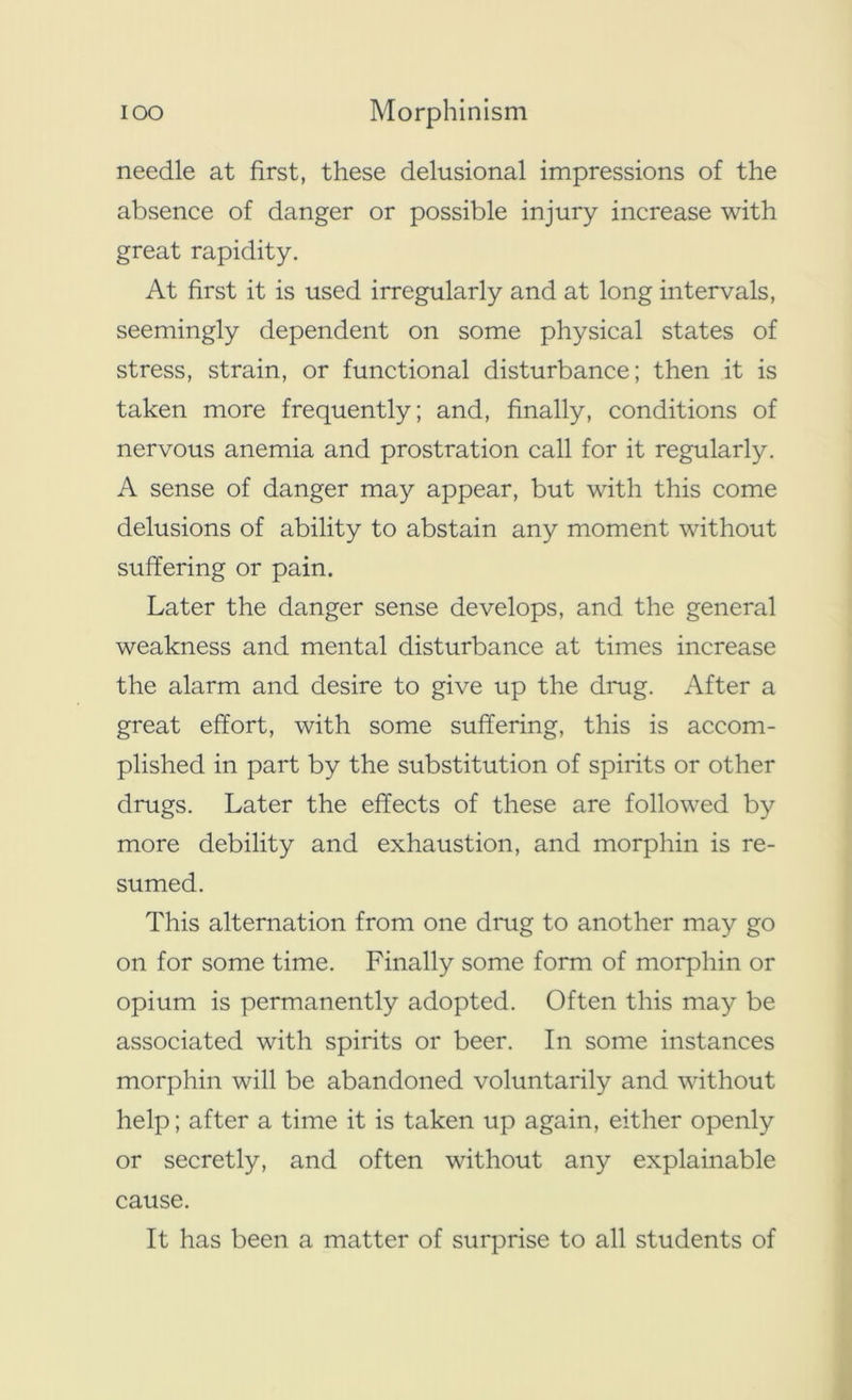 ioo Morphinism needle at first, these delusional impressions of the absence of danger or possible injury increase with great rapidity. At first it is used irregularly and at long intervals, seemingly dependent on some physical states of stress, strain, or functional disturbance; then it is taken more frequently; and, finally, conditions of nervous anemia and prostration call for it regularly. A sense of danger may appear, but with this come delusions of ability to abstain any moment without suffering or pain. Later the danger sense develops, and the general weakness and mental disturbance at times increase the alarm and desire to give up the drug. After a great effort, with some suffering, this is accom- plished in part by the substitution of spirits or other drugs. Later the effects of these are followed by more debility and exhaustion, and morphin is re- sumed. This alternation from one drug to another may go on for some time. Finally some form of morphin or opium is permanently adopted. Often this may be associated with spirits or beer. In some instances morphin will be abandoned voluntarily and without help; after a time it is taken up again, either openly or secretly, and often without any explainable cause. It has been a matter of surprise to all students of