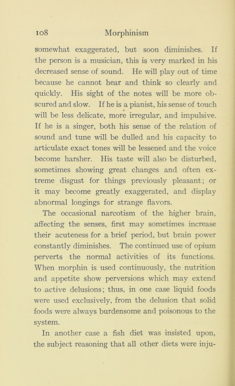 somewhat exaggerated, but soon diminishes. If the person is a musician, this is very marked in his decreased sense of sound. He will play out of time because he cannot hear and think so clearly and quickly. His sight of the notes will be more ob- scured and slow. If he is a pianist, his sense of touch • will be less delicate, more irregular, and impulsive. If he is a singer, both his sense of the relation of sound and tune will be dulled and his capacity to articulate exact tones will be lessened and the voice become harsher. His taste will also be disturbed, sometimes showing great changes and often ex- treme disgust for things previously pleasant; or it may become greatly exaggerated, and display abnormal longings for strange flavors. The occasional narcotism of the higher brain, affecting the senses, first may sometimes increase their acuteness for a brief period, but brain power constantly diminishes. The continued use of opium perverts the normal activities of its functions. When morphin is used continuously, the nutrition and appetite show perversions which may extend to active delusions; thus, in one case liquid foods were used exclusively, from the delusion that solid foods were always burdensome and poisonous to the system. In another case a fish diet was insisted upon, the subject reasoning that all other diets were inju-